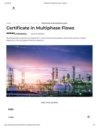 10/12/2019 Certificate in Multiphase Flows - Edukite
https://edukite.org/course/certificate-in-multiphase-flows-nptel/ 1/9
HOME / COURSE / PERSONAL DEVELOPMENT / CERTIFICATE IN MULTIPHASE FLOWS
Certi cate in Multiphase Flows
( 9 REVIEWS ) 1249 STUDENTS
Multiphase ow reactors are essential in many industrial processes, and these reactors mostly
depend on the synergies of various aspects …

FREE
1 YEAR
TAKE THIS COURSE
 