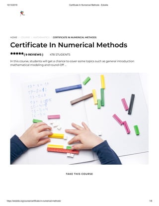 10/13/2019 Certificate In Numerical Methods - Edukite
https://edukite.org/course/certificate-in-numerical-methods/ 1/8
HOME / COURSE / MATHEMATICS / CERTIFICATE IN NUMERICAL METHODS
Certi cate In Numerical Methods
( 9 REVIEWS ) 478 STUDENTS
In this course, students will get a chance to cover some topics such as general introduction
mathematical modeling and round-Off …

TAKE THIS COURSE
 