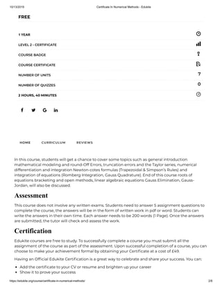 10/13/2019 Certificate In Numerical Methods - Edukite
https://edukite.org/course/certificate-in-numerical-methods/ 2/8
   
FREE
1 YEAR
LEVEL 2 - CERTIFICATE
COURSE BADGE
COURSE CERTIFICATE
7NUMBER OF UNITS
0NUMBER OF QUIZZES
2 HOURS, 40 MINUTES
HOME CURRICULUM REVIEWS
In this course, students will get a chance to cover some topics such as general introduction
mathematical modeling and round-Off Errors, truncation errors and the Taylor series, numerical
differentiation and integration Newton-cotes formulas (Trapezoidal & Simpson’s Rules) and
integration of equations (Romberg Integration, Gauss Quadrature). End of this course roots of
equations bracketing and open methods, linear algebraic equations Gauss Elimination, Gauss-
Jordan, will also be discussed.
Assessment
This course does not involve any written exams. Students need to answer 5 assignment questions to
complete the course, the answers will be in the form of written work in pdf or word. Students can
write the answers in their own time. Each answer needs to be 200 words (1 Page). Once the answers
are submitted, the tutor will check and assess the work.
Certification
Edukite courses are free to study. To successfully complete a course you must submit all the
assignment of the course as part of the assessment. Upon successful completion of a course, you can
choose to make your achievement formal by obtaining your Certi cate at a cost of £49.
Having an Of cial Edukite Certi cation is a great way to celebrate and share your success. You can:
Add the certi cate to your CV or resume and brighten up your career
Show it to prove your success
 