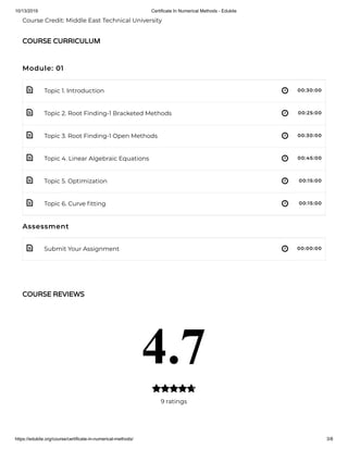 10/13/2019 Certificate In Numerical Methods - Edukite
https://edukite.org/course/certificate-in-numerical-methods/ 3/8
 
 
 
 
 
 
 
Course Credit: Middle East Technical University
Module: 01
Topic 1. Introduction 00:30:00
Topic 2. Root Finding-1 Bracketed Methods 00:25:00
Topic 3. Root Finding-1 Open Methods 00:30:00
Topic 4. Linear Algebraic Equations 00:45:00
Topic 5. Optimization 00:15:00
Topic 6. Curve tting 00:15:00
Assessment
Submit Your Assignment 00:00:00
COURSE CURRICULUM
COURSE REVIEWS
4.7
9 ratings

 