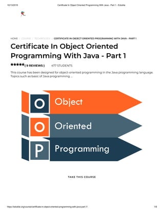 10/13/2019 Certificate In Object Oriented Programming With Java - Part 1 - Edukite
https://edukite.org/course/certificate-in-object-oriented-programming-with-java-part-1/ 1/8
HOME / COURSE / TECHNOLOGY / CERTIFICATE IN OBJECT ORIENTED PROGRAMMING WITH JAVA - PART 1
Certi cate In Object Oriented
Programming With Java - Part 1
( 9 REVIEWS ) 477 STUDENTS
This course has been designed for object-oriented programming in the Java programming language.
Topics such as basic of Java programming …

TAKE THIS COURSE
 