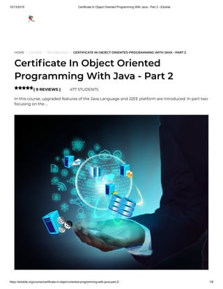 10/13/2019 Certificate In Object Oriented Programming With Java - Part 2 - Edukite
https://edukite.org/course/certificate-in-object-oriented-programming-with-java-part-2/ 1/8
HOME / COURSE / TECHNOLOGY / CERTIFICATE IN OBJECT ORIENTED PROGRAMMING WITH JAVA - PART 2
Certi cate In Object Oriented
Programming With Java - Part 2
( 9 REVIEWS ) 477 STUDENTS
In this course, upgraded features of the Java Language and J2EE platform are introduced. In part two
focusing on the …

 