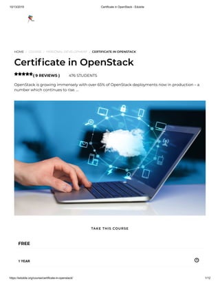 10/13/2019 Certificate in OpenStack - Edukite
https://edukite.org/course/certificate-in-openstack/ 1/12
HOME / COURSE / PERSONAL DEVELOPMENT / CERTIFICATE IN OPENSTACK
Certi cate in OpenStack
( 9 REVIEWS ) 476 STUDENTS
OpenStack is growing immensely with over 65% of OpenStack deployments now in production – a
number which continues to rise. …

FREE
1 YEAR
TAKE THIS COURSE
 