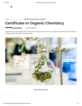 10/13/2019 Certificate In Organic Chemistry - Edukite
https://edukite.org/course/certificate-in-organic-chemistry/ 1/9
HOME / COURSE / SCIENCE / CERTIFICATE IN ORGANIC CHEMISTRY
Certi cate In Organic Chemistry
( 9 REVIEWS ) 496 STUDENTS
Organic Chemistry deals with the scienti c study of the structure, properties and reactions of organic
compounds and organic materials. At …

TAKE THIS COURSE
 