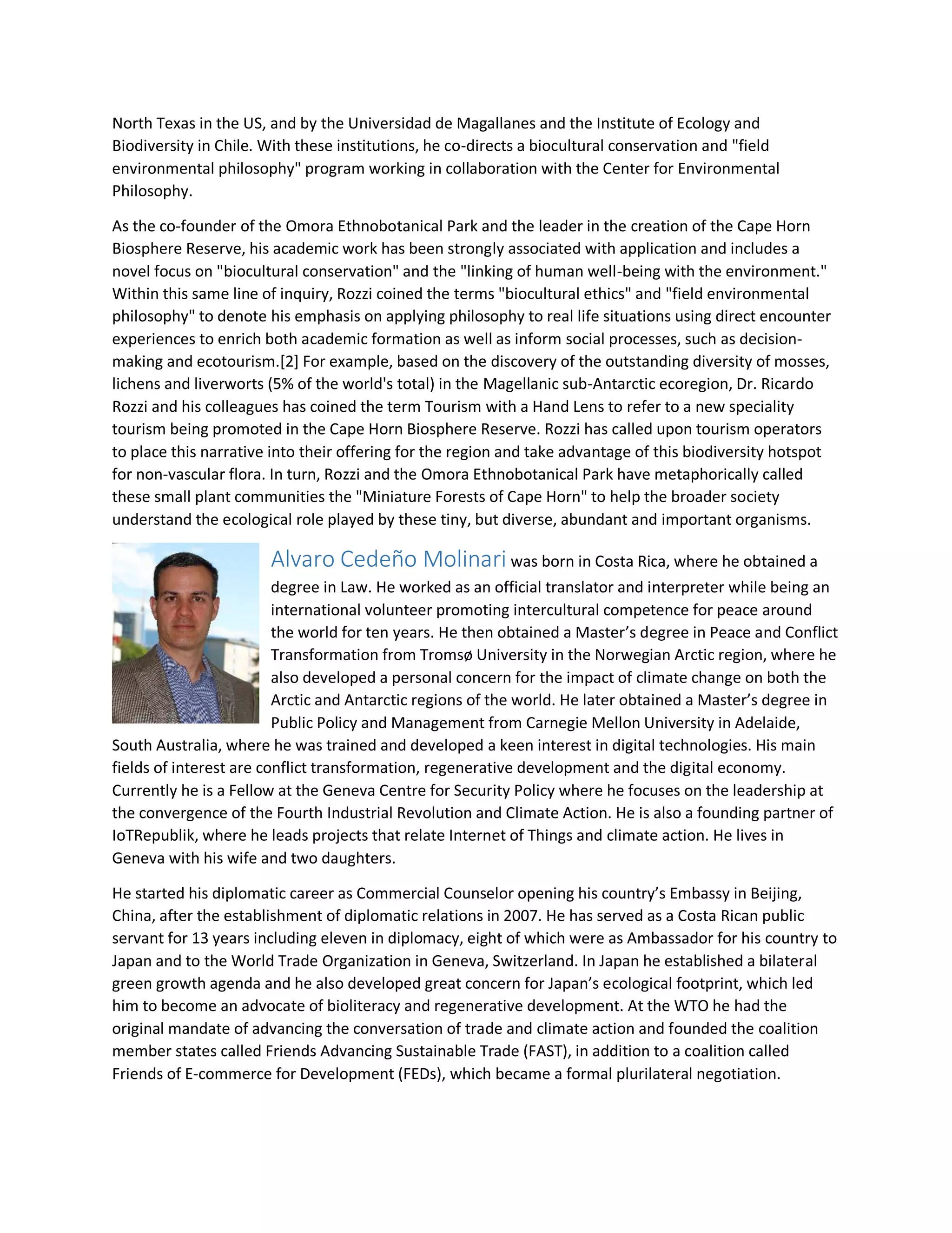 North Texas in the US, and by the Universidad de Magallanes and the Institute of Ecology and
Biodiversity in Chile. With these institutions, he co-directs a biocultural conservation and "field
environmental philosophy" program working in collaboration with the Center for Environmental
Philosophy.
As the co-founder of the Omora Ethnobotanical Park and the leader in the creation of the Cape Horn
Biosphere Reserve, his academic work has been strongly associated with application and includes a
novel focus on "biocultural conservation" and the "linking of human well-being with the environment."
Within this same line of inquiry, Rozzi coined the terms "biocultural ethics" and "field environmental
philosophy" to denote his emphasis on applying philosophy to real life situations using direct encounter
experiences to enrich both academic formation as well as inform social processes, such as decision-
making and ecotourism.[2] For example, based on the discovery of the outstanding diversity of mosses,
lichens and liverworts (5% of the world's total) in the Magellanic sub-Antarctic ecoregion, Dr. Ricardo
Rozzi and his colleagues has coined the term Tourism with a Hand Lens to refer to a new speciality
tourism being promoted in the Cape Horn Biosphere Reserve. Rozzi has called upon tourism operators
to place this narrative into their offering for the region and take advantage of this biodiversity hotspot
for non-vascular flora. In turn, Rozzi and the Omora Ethnobotanical Park have metaphorically called
these small plant communities the "Miniature Forests of Cape Horn" to help the broader society
understand the ecological role played by these tiny, but diverse, abundant and important organisms.
Alvaro Cedeño Molinari was born in Costa Rica, where he obtained a
degree in Law. He worked as an official translator and interpreter while being an
international volunteer promoting intercultural competence for peace around
the world for ten years. He then obtained a Master’s degree in Peace and Conflict
Transformation from Tromsø University in the Norwegian Arctic region, where he
also developed a personal concern for the impact of climate change on both the
Arctic and Antarctic regions of the world. He later obtained a Master’s degree in
Public Policy and Management from Carnegie Mellon University in Adelaide,
South Australia, where he was trained and developed a keen interest in digital technologies. His main
fields of interest are conflict transformation, regenerative development and the digital economy.
Currently he is a Fellow at the Geneva Centre for Security Policy where he focuses on the leadership at
the convergence of the Fourth Industrial Revolution and Climate Action. He is also a founding partner of
IoTRepublik, where he leads projects that relate Internet of Things and climate action. He lives in
Geneva with his wife and two daughters.
He started his diplomatic career as Commercial Counselor opening his country’s Embassy in Beijing,
China, after the establishment of diplomatic relations in 2007. He has served as a Costa Rican public
servant for 13 years including eleven in diplomacy, eight of which were as Ambassador for his country to
Japan and to the World Trade Organization in Geneva, Switzerland. In Japan he established a bilateral
green growth agenda and he also developed great concern for Japan’s ecological footprint, which led
him to become an advocate of bioliteracy and regenerative development. At the WTO he had the
original mandate of advancing the conversation of trade and climate action and founded the coalition
member states called Friends Advancing Sustainable Trade (FAST), in addition to a coalition called
Friends of E-commerce for Development (FEDs), which became a formal plurilateral negotiation.
 