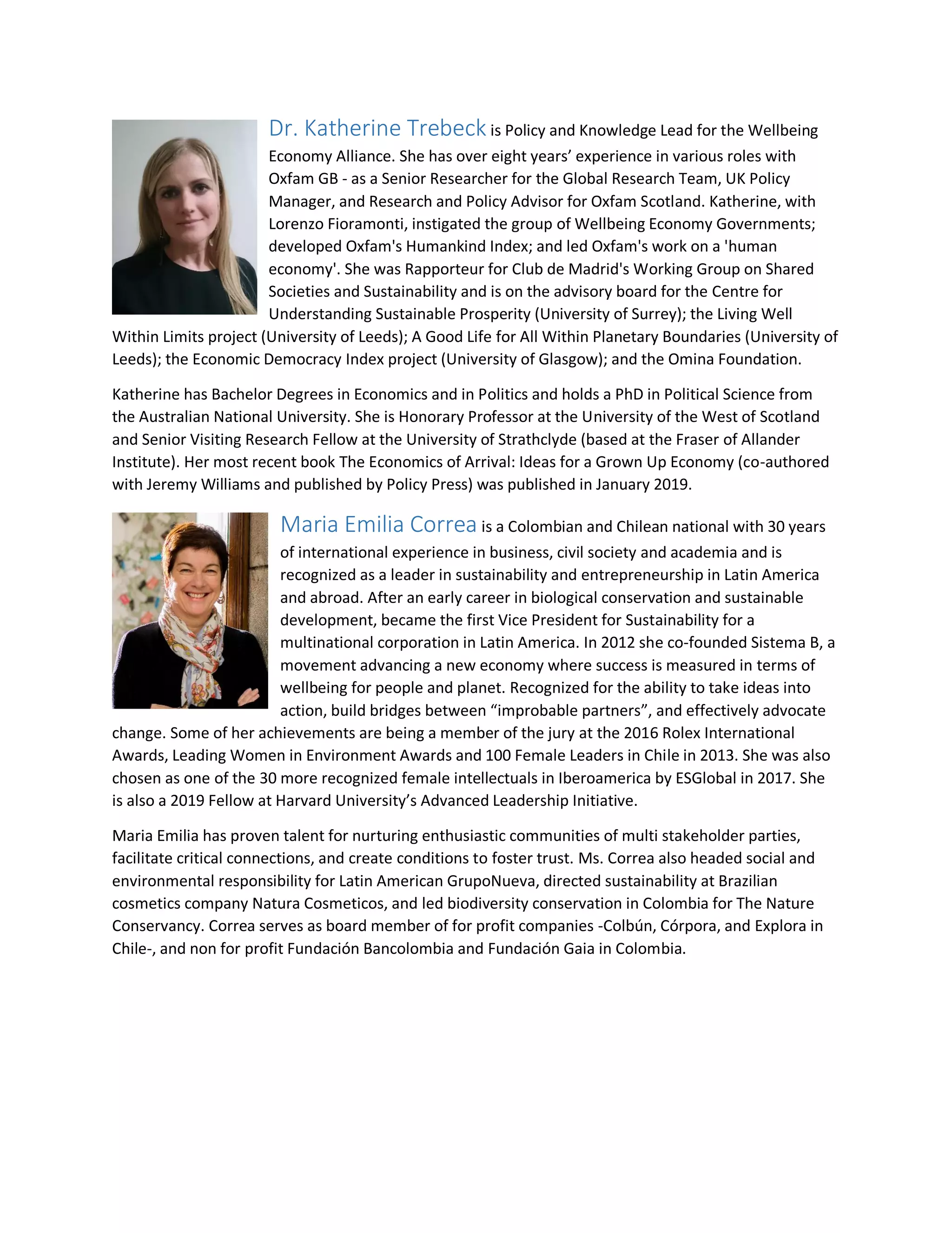 Dr. Katherine Trebeck is Policy and Knowledge Lead for the Wellbeing
Economy Alliance. She has over eight years’ experience in various roles with
Oxfam GB - as a Senior Researcher for the Global Research Team, UK Policy
Manager, and Research and Policy Advisor for Oxfam Scotland. Katherine, with
Lorenzo Fioramonti, instigated the group of Wellbeing Economy Governments;
developed Oxfam's Humankind Index; and led Oxfam's work on a 'human
economy'. She was Rapporteur for Club de Madrid's Working Group on Shared
Societies and Sustainability and is on the advisory board for the Centre for
Understanding Sustainable Prosperity (University of Surrey); the Living Well
Within Limits project (University of Leeds); A Good Life for All Within Planetary Boundaries (University of
Leeds); the Economic Democracy Index project (University of Glasgow); and the Omina Foundation.
Katherine has Bachelor Degrees in Economics and in Politics and holds a PhD in Political Science from
the Australian National University. She is Honorary Professor at the University of the West of Scotland
and Senior Visiting Research Fellow at the University of Strathclyde (based at the Fraser of Allander
Institute). Her most recent book The Economics of Arrival: Ideas for a Grown Up Economy (co-authored
with Jeremy Williams and published by Policy Press) was published in January 2019.
Maria Emilia Correa is a Colombian and Chilean national with 30 years
of international experience in business, civil society and academia and is
recognized as a leader in sustainability and entrepreneurship in Latin America
and abroad. After an early career in biological conservation and sustainable
development, became the first Vice President for Sustainability for a
multinational corporation in Latin America. In 2012 she co-founded Sistema B, a
movement advancing a new economy where success is measured in terms of
wellbeing for people and planet. Recognized for the ability to take ideas into
action, build bridges between “improbable partners”, and effectively advocate
change. Some of her achievements are being a member of the jury at the 2016 Rolex International
Awards, Leading Women in Environment Awards and 100 Female Leaders in Chile in 2013. She was also
chosen as one of the 30 more recognized female intellectuals in Iberoamerica by ESGlobal in 2017. She
is also a 2019 Fellow at Harvard University’s Advanced Leadership Initiative.
Maria Emilia has proven talent for nurturing enthusiastic communities of multi stakeholder parties,
facilitate critical connections, and create conditions to foster trust. Ms. Correa also headed social and
environmental responsibility for Latin American GrupoNueva, directed sustainability at Brazilian
cosmetics company Natura Cosmeticos, and led biodiversity conservation in Colombia for The Nature
Conservancy. Correa serves as board member of for profit companies -Colbún, Córpora, and Explora in
Chile-, and non for profit Fundación Bancolombia and Fundación Gaia in Colombia.
 