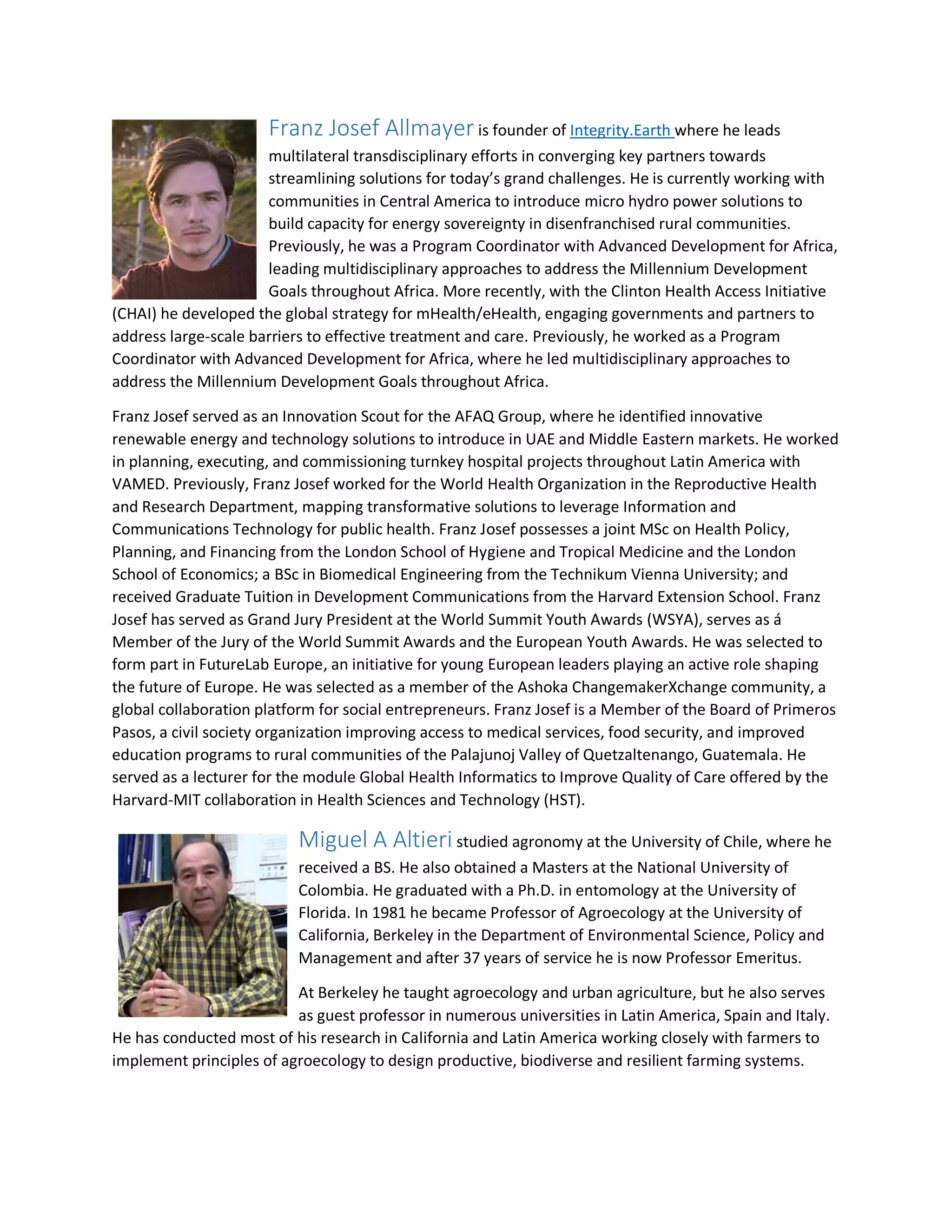 Franz Josef Allmayer is founder of Integrity.Earth where he leads
multilateral transdisciplinary efforts in converging key partners towards
streamlining solutions for today’s grand challenges. He is currently working with
communities in Central America to introduce micro hydro power solutions to
build capacity for energy sovereignty in disenfranchised rural communities.
Previously, he was a Program Coordinator with Advanced Development for Africa,
leading multidisciplinary approaches to address the Millennium Development
Goals throughout Africa. More recently, with the Clinton Health Access Initiative
(CHAI) he developed the global strategy for mHealth/eHealth, engaging governments and partners to
address large-scale barriers to effective treatment and care. Previously, he worked as a Program
Coordinator with Advanced Development for Africa, where he led multidisciplinary approaches to
address the Millennium Development Goals throughout Africa.
Franz Josef served as an Innovation Scout for the AFAQ Group, where he identified innovative
renewable energy and technology solutions to introduce in UAE and Middle Eastern markets. He worked
in planning, executing, and commissioning turnkey hospital projects throughout Latin America with
VAMED. Previously, Franz Josef worked for the World Health Organization in the Reproductive Health
and Research Department, mapping transformative solutions to leverage Information and
Communications Technology for public health. Franz Josef possesses a joint MSc on Health Policy,
Planning, and Financing from the London School of Hygiene and Tropical Medicine and the London
School of Economics; a BSc in Biomedical Engineering from the Technikum Vienna University; and
received Graduate Tuition in Development Communications from the Harvard Extension School. Franz
Josef has served as Grand Jury President at the World Summit Youth Awards (WSYA), serves as á
Member of the Jury of the World Summit Awards and the European Youth Awards. He was selected to
form part in FutureLab Europe, an initiative for young European leaders playing an active role shaping
the future of Europe. He was selected as a member of the Ashoka ChangemakerXchange community, a
global collaboration platform for social entrepreneurs. Franz Josef is a Member of the Board of Primeros
Pasos, a civil society organization improving access to medical services, food security, and improved
education programs to rural communities of the Palajunoj Valley of Quetzaltenango, Guatemala. He
served as a lecturer for the module Global Health Informatics to Improve Quality of Care offered by the
Harvard-MIT collaboration in Health Sciences and Technology (HST).
Miguel A Altieri studied agronomy at the University of Chile, where he
received a BS. He also obtained a Masters at the National University of
Colombia. He graduated with a Ph.D. in entomology at the University of
Florida. In 1981 he became Professor of Agroecology at the University of
California, Berkeley in the Department of Environmental Science, Policy and
Management and after 37 years of service he is now Professor Emeritus.
At Berkeley he taught agroecology and urban agriculture, but he also serves
as guest professor in numerous universities in Latin America, Spain and Italy.
He has conducted most of his research in California and Latin America working closely with farmers to
implement principles of agroecology to design productive, biodiverse and resilient farming systems.
 