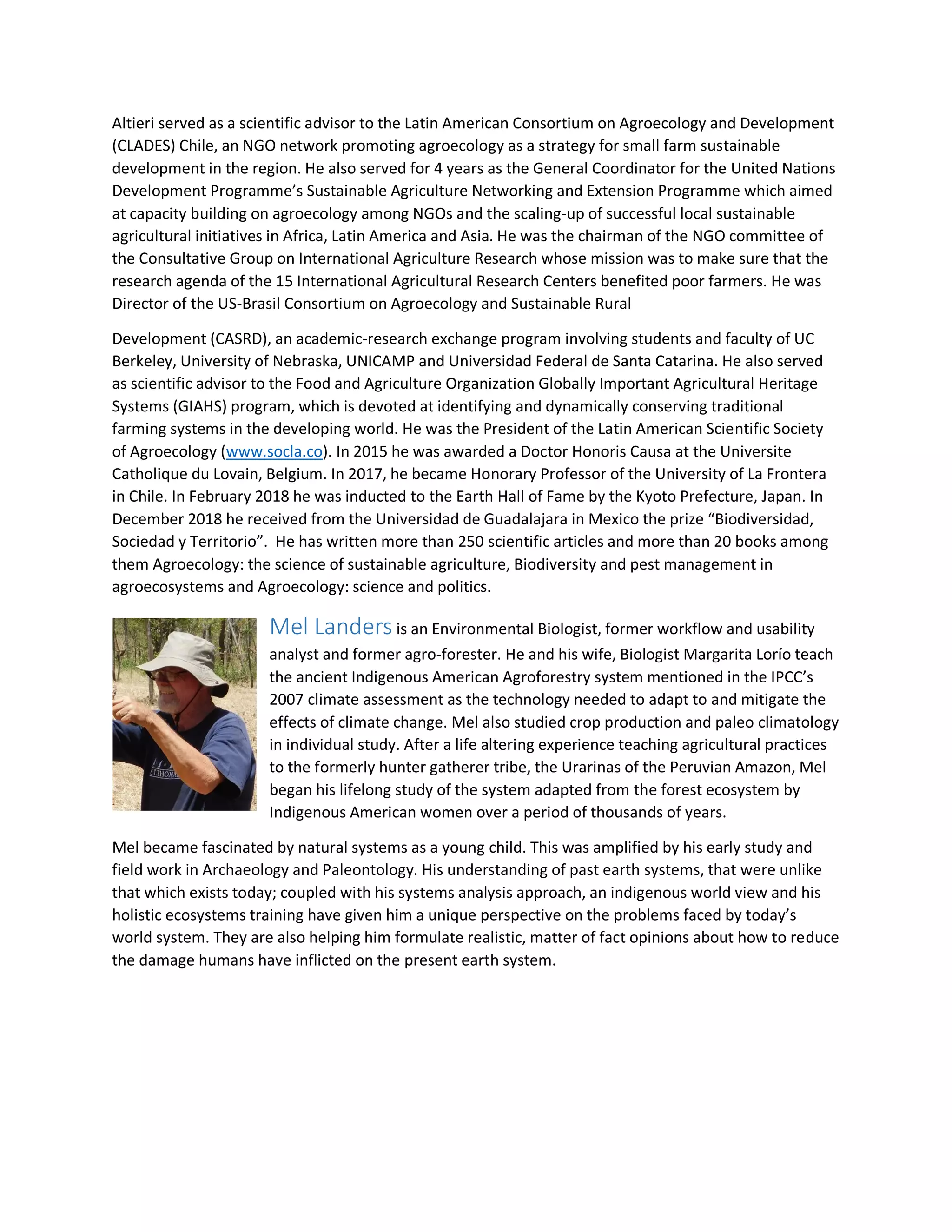 Altieri served as a scientific advisor to the Latin American Consortium on Agroecology and Development
(CLADES) Chile, an NGO network promoting agroecology as a strategy for small farm sustainable
development in the region. He also served for 4 years as the General Coordinator for the United Nations
Development Programme’s Sustainable Agriculture Networking and Extension Programme which aimed
at capacity building on agroecology among NGOs and the scaling-up of successful local sustainable
agricultural initiatives in Africa, Latin America and Asia. He was the chairman of the NGO committee of
the Consultative Group on International Agriculture Research whose mission was to make sure that the
research agenda of the 15 International Agricultural Research Centers benefited poor farmers. He was
Director of the US-Brasil Consortium on Agroecology and Sustainable Rural
Development (CASRD), an academic-research exchange program involving students and faculty of UC
Berkeley, University of Nebraska, UNICAMP and Universidad Federal de Santa Catarina. He also served
as scientific advisor to the Food and Agriculture Organization Globally Important Agricultural Heritage
Systems (GIAHS) program, which is devoted at identifying and dynamically conserving traditional
farming systems in the developing world. He was the President of the Latin American Scientific Society
of Agroecology (www.socla.co). In 2015 he was awarded a Doctor Honoris Causa at the Universite
Catholique du Lovain, Belgium. In 2017, he became Honorary Professor of the University of La Frontera
in Chile. In February 2018 he was inducted to the Earth Hall of Fame by the Kyoto Prefecture, Japan. In
December 2018 he received from the Universidad de Guadalajara in Mexico the prize “Biodiversidad,
Sociedad y Territorio”. He has written more than 250 scientific articles and more than 20 books among
them Agroecology: the science of sustainable agriculture, Biodiversity and pest management in
agroecosystems and Agroecology: science and politics.
Mel Landers is an Environmental Biologist, former workflow and usability
analyst and former agro-forester. He and his wife, Biologist Margarita Lorío teach
the ancient Indigenous American Agroforestry system mentioned in the IPCC’s
2007 climate assessment as the technology needed to adapt to and mitigate the
effects of climate change. Mel also studied crop production and paleo climatology
in individual study. After a life altering experience teaching agricultural practices
to the formerly hunter gatherer tribe, the Urarinas of the Peruvian Amazon, Mel
began his lifelong study of the system adapted from the forest ecosystem by
Indigenous American women over a period of thousands of years.
Mel became fascinated by natural systems as a young child. This was amplified by his early study and
field work in Archaeology and Paleontology. His understanding of past earth systems, that were unlike
that which exists today; coupled with his systems analysis approach, an indigenous world view and his
holistic ecosystems training have given him a unique perspective on the problems faced by today’s
world system. They are also helping him formulate realistic, matter of fact opinions about how to reduce
the damage humans have inflicted on the present earth system.
 