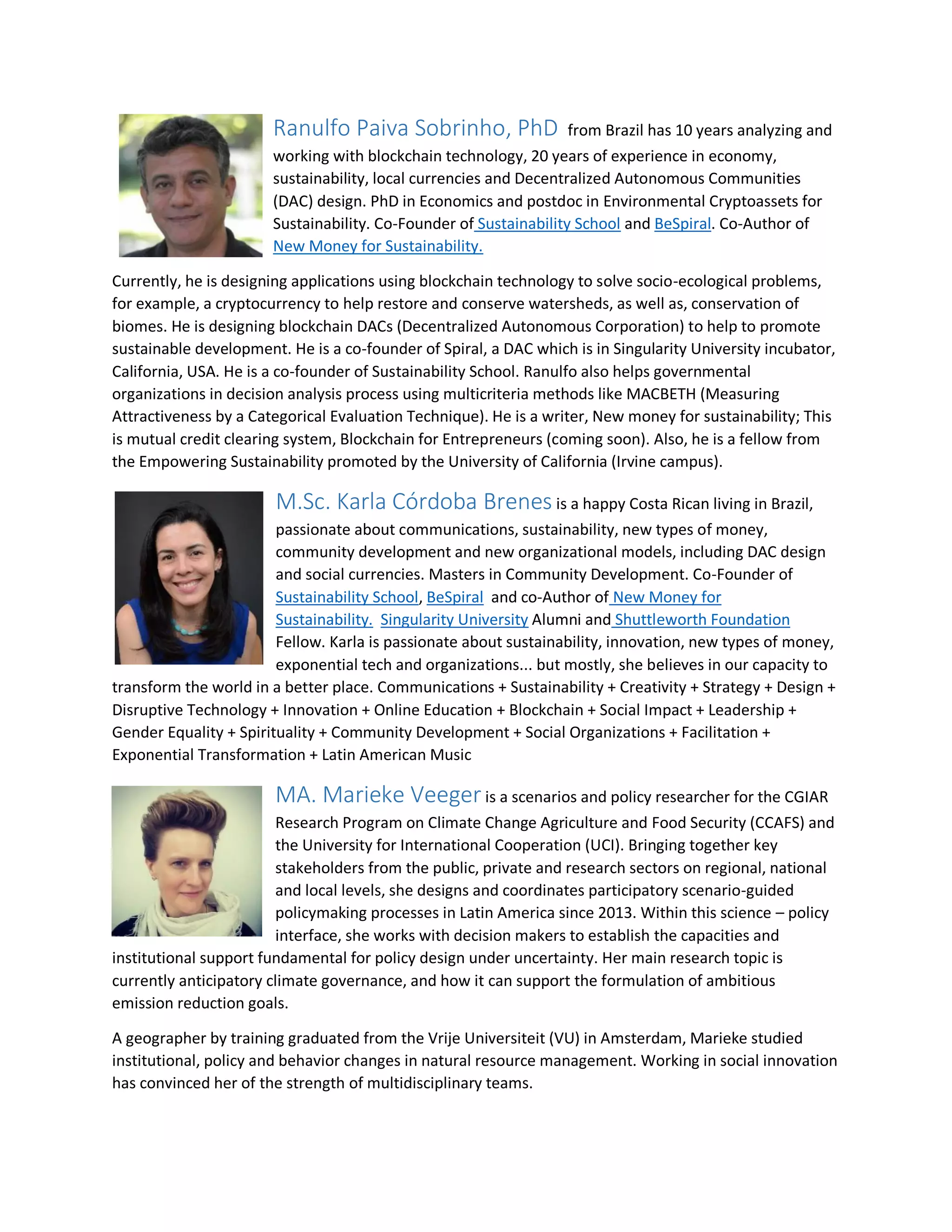 Ranulfo Paiva Sobrinho, PhD from Brazil has 10 years analyzing and
working with blockchain technology, 20 years of experience in economy,
sustainability, local currencies and Decentralized Autonomous Communities
(DAC) design. PhD in Economics and postdoc in Environmental Cryptoassets for
Sustainability. Co-Founder of Sustainability School and BeSpiral. Co-Author of
New Money for Sustainability.
Currently, he is designing applications using blockchain technology to solve socio-ecological problems,
for example, a cryptocurrency to help restore and conserve watersheds, as well as, conservation of
biomes. He is designing blockchain DACs (Decentralized Autonomous Corporation) to help to promote
sustainable development. He is a co-founder of Spiral, a DAC which is in Singularity University incubator,
California, USA. He is a co-founder of Sustainability School. Ranulfo also helps governmental
organizations in decision analysis process using multicriteria methods like MACBETH (Measuring
Attractiveness by a Categorical Evaluation Technique). He is a writer, New money for sustainability; This
is mutual credit clearing system, Blockchain for Entrepreneurs (coming soon). Also, he is a fellow from
the Empowering Sustainability promoted by the University of California (Irvine campus).
M.Sc. Karla Córdoba Brenes is a happy Costa Rican living in Brazil,
passionate about communications, sustainability, new types of money,
community development and new organizational models, including DAC design
and social currencies. Masters in Community Development. Co-Founder of
Sustainability School, BeSpiral and co-Author of New Money for
Sustainability. Singularity University Alumni and Shuttleworth Foundation
Fellow. Karla is passionate about sustainability, innovation, new types of money,
exponential tech and organizations... but mostly, she believes in our capacity to
transform the world in a better place. Communications + Sustainability + Creativity + Strategy + Design +
Disruptive Technology + Innovation + Online Education + Blockchain + Social Impact + Leadership +
Gender Equality + Spirituality + Community Development + Social Organizations + Facilitation +
Exponential Transformation + Latin American Music
MA. Marieke Veeger is a scenarios and policy researcher for the CGIAR
Research Program on Climate Change Agriculture and Food Security (CCAFS) and
the University for International Cooperation (UCI). Bringing together key
stakeholders from the public, private and research sectors on regional, national
and local levels, she designs and coordinates participatory scenario-guided
policymaking processes in Latin America since 2013. Within this science – policy
interface, she works with decision makers to establish the capacities and
institutional support fundamental for policy design under uncertainty. Her main research topic is
currently anticipatory climate governance, and how it can support the formulation of ambitious
emission reduction goals.
A geographer by training graduated from the Vrije Universiteit (VU) in Amsterdam, Marieke studied
institutional, policy and behavior changes in natural resource management. Working in social innovation
has convinced her of the strength of multidisciplinary teams.
 
