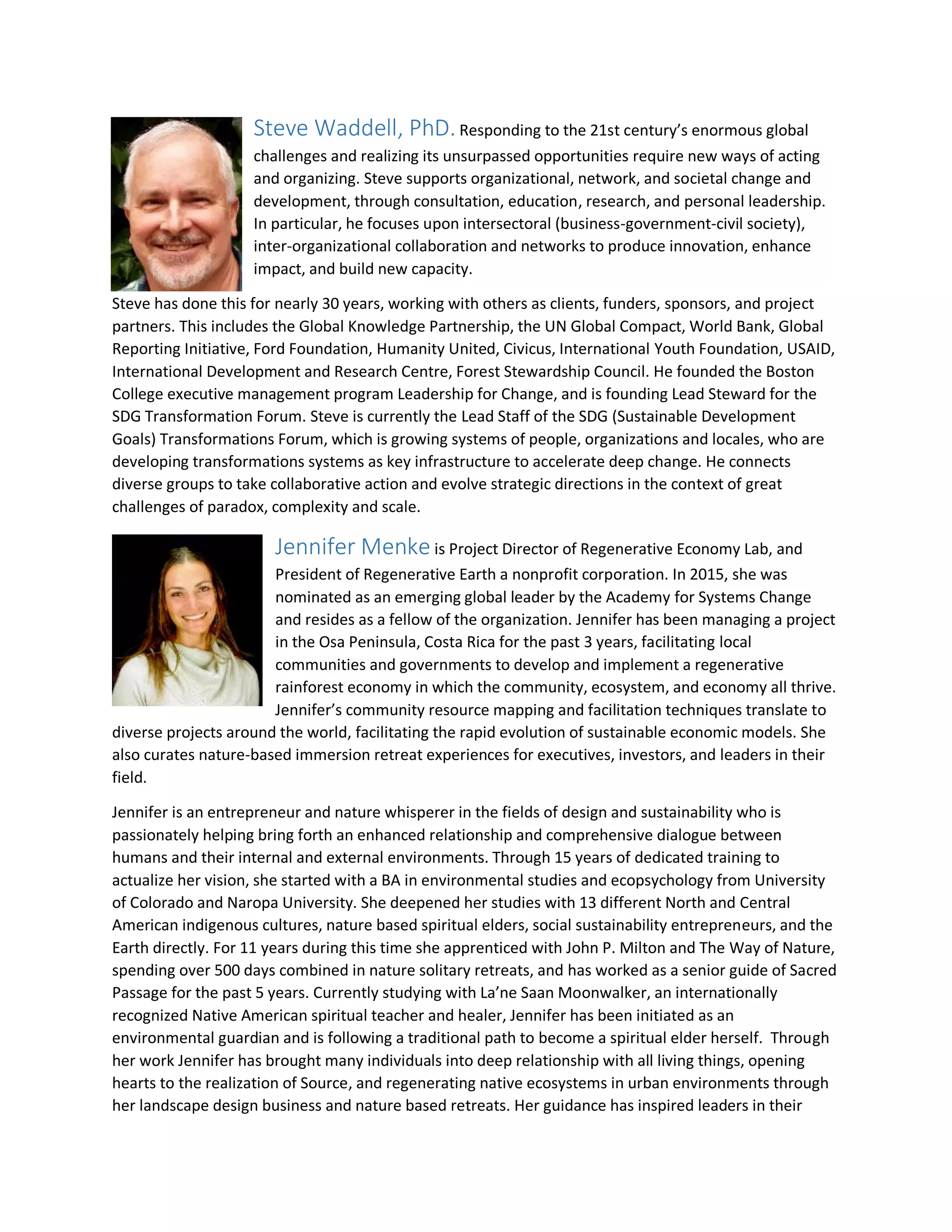 Steve Waddell, PhD.Responding to the 21st century’s enormous global
challenges and realizing its unsurpassed opportunities require new ways of acting
and organizing. Steve supports organizational, network, and societal change and
development, through consultation, education, research, and personal leadership.
In particular, he focuses upon intersectoral (business-government-civil society),
inter-organizational collaboration and networks to produce innovation, enhance
impact, and build new capacity.
Steve has done this for nearly 30 years, working with others as clients, funders, sponsors, and project
partners. This includes the Global Knowledge Partnership, the UN Global Compact, World Bank, Global
Reporting Initiative, Ford Foundation, Humanity United, Civicus, International Youth Foundation, USAID,
International Development and Research Centre, Forest Stewardship Council. He founded the Boston
College executive management program Leadership for Change, and is founding Lead Steward for the
SDG Transformation Forum. Steve is currently the Lead Staff of the SDG (Sustainable Development
Goals) Transformations Forum, which is growing systems of people, organizations and locales, who are
developing transformations systems as key infrastructure to accelerate deep change. He connects
diverse groups to take collaborative action and evolve strategic directions in the context of great
challenges of paradox, complexity and scale.
Jennifer Menke is Project Director of Regenerative Economy Lab, and
President of Regenerative Earth a nonprofit corporation. In 2015, she was
nominated as an emerging global leader by the Academy for Systems Change
and resides as a fellow of the organization. Jennifer has been managing a project
in the Osa Peninsula, Costa Rica for the past 3 years, facilitating local
communities and governments to develop and implement a regenerative
rainforest economy in which the community, ecosystem, and economy all thrive.
Jennifer’s community resource mapping and facilitation techniques translate to
diverse projects around the world, facilitating the rapid evolution of sustainable economic models. She
also curates nature-based immersion retreat experiences for executives, investors, and leaders in their
field.
Jennifer is an entrepreneur and nature whisperer in the fields of design and sustainability who is
passionately helping bring forth an enhanced relationship and comprehensive dialogue between
humans and their internal and external environments. Through 15 years of dedicated training to
actualize her vision, she started with a BA in environmental studies and ecopsychology from University
of Colorado and Naropa University. She deepened her studies with 13 different North and Central
American indigenous cultures, nature based spiritual elders, social sustainability entrepreneurs, and the
Earth directly. For 11 years during this time she apprenticed with John P. Milton and The Way of Nature,
spending over 500 days combined in nature solitary retreats, and has worked as a senior guide of Sacred
Passage for the past 5 years. Currently studying with La’ne Saan Moonwalker, an internationally
recognized Native American spiritual teacher and healer, Jennifer has been initiated as an
environmental guardian and is following a traditional path to become a spiritual elder herself. Through
her work Jennifer has brought many individuals into deep relationship with all living things, opening
hearts to the realization of Source, and regenerating native ecosystems in urban environments through
her landscape design business and nature based retreats. Her guidance has inspired leaders in their
 