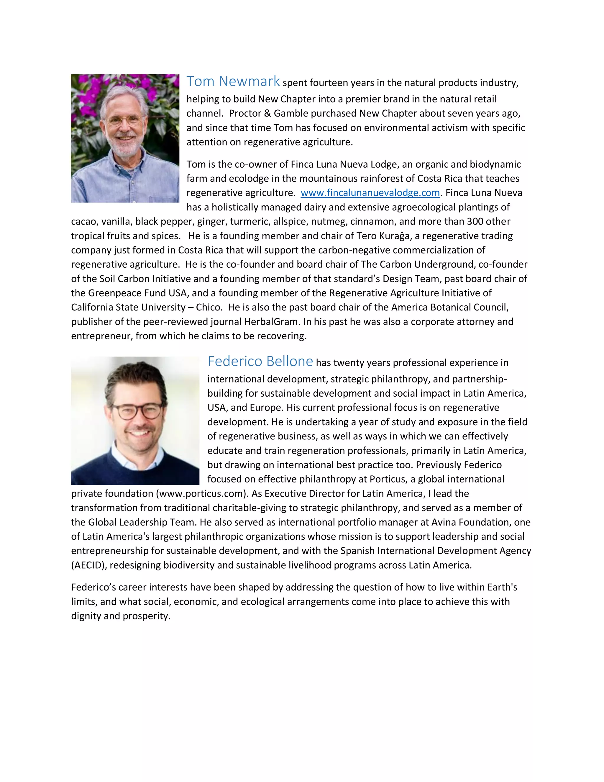 Tom Newmark spent fourteen years in the natural products industry,
helping to build New Chapter into a premier brand in the natural retail
channel. Proctor & Gamble purchased New Chapter about seven years ago,
and since that time Tom has focused on environmental activism with specific
attention on regenerative agriculture.
Tom is the co-owner of Finca Luna Nueva Lodge, an organic and biodynamic
farm and ecolodge in the mountainous rainforest of Costa Rica that teaches
regenerative agriculture. www.fincalunanuevalodge.com. Finca Luna Nueva
has a holistically managed dairy and extensive agroecological plantings of
cacao, vanilla, black pepper, ginger, turmeric, allspice, nutmeg, cinnamon, and more than 300 other
tropical fruits and spices. He is a founding member and chair of Tero Kuraĝa, a regenerative trading
company just formed in Costa Rica that will support the carbon-negative commercialization of
regenerative agriculture. He is the co-founder and board chair of The Carbon Underground, co-founder
of the Soil Carbon Initiative and a founding member of that standard’s Design Team, past board chair of
the Greenpeace Fund USA, and a founding member of the Regenerative Agriculture Initiative of
California State University – Chico. He is also the past board chair of the America Botanical Council,
publisher of the peer-reviewed journal HerbalGram. In his past he was also a corporate attorney and
entrepreneur, from which he claims to be recovering.
Federico Bellone has twenty years professional experience in
international development, strategic philanthropy, and partnership-
building for sustainable development and social impact in Latin America,
USA, and Europe. His current professional focus is on regenerative
development. He is undertaking a year of study and exposure in the field
of regenerative business, as well as ways in which we can effectively
educate and train regeneration professionals, primarily in Latin America,
but drawing on international best practice too. Previously Federico
focused on effective philanthropy at Porticus, a global international
private foundation (www.porticus.com). As Executive Director for Latin America, I lead the
transformation from traditional charitable-giving to strategic philanthropy, and served as a member of
the Global Leadership Team. He also served as international portfolio manager at Avina Foundation, one
of Latin America's largest philanthropic organizations whose mission is to support leadership and social
entrepreneurship for sustainable development, and with the Spanish International Development Agency
(AECID), redesigning biodiversity and sustainable livelihood programs across Latin America.
Federico’s career interests have been shaped by addressing the question of how to live within Earth's
limits, and what social, economic, and ecological arrangements come into place to achieve this with
dignity and prosperity.
 