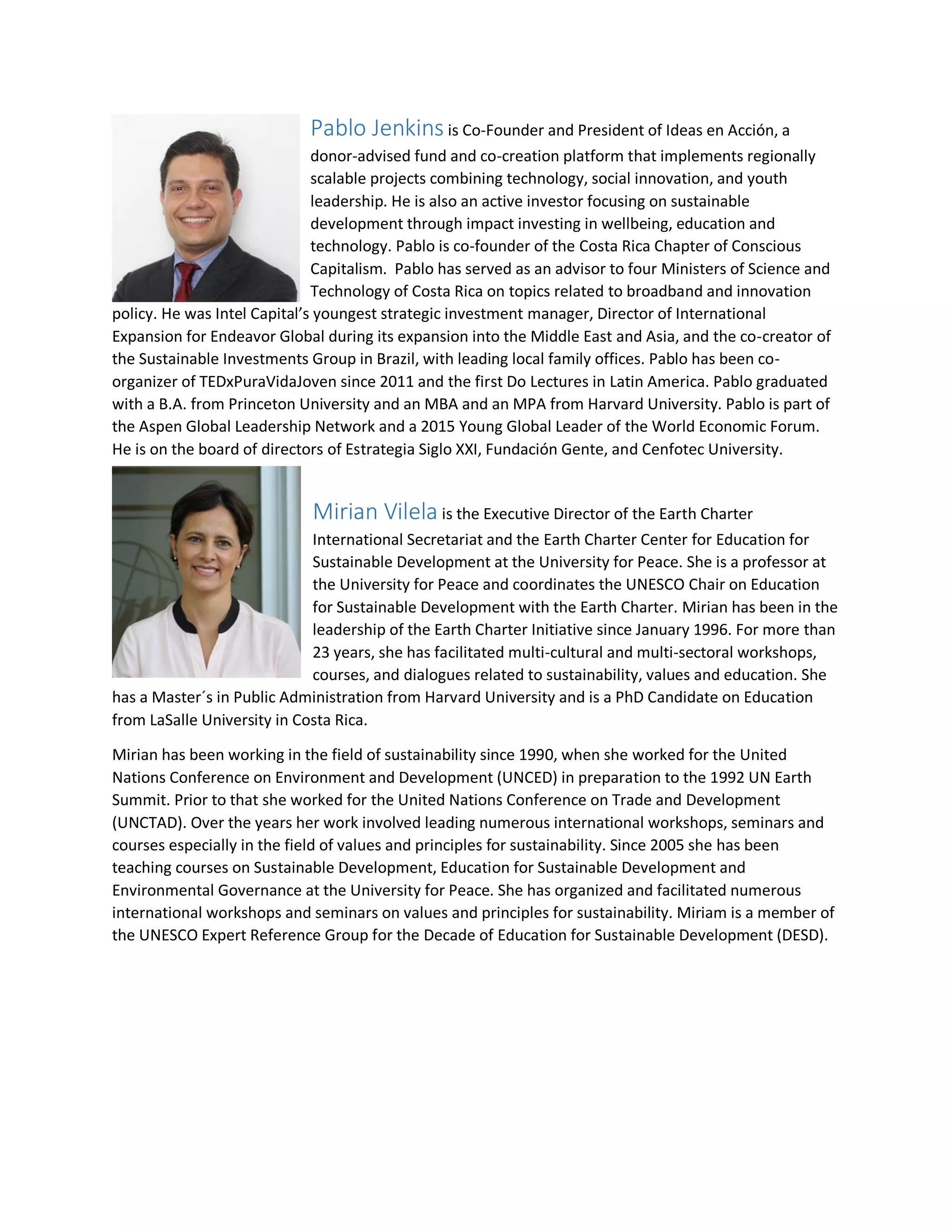 Pablo Jenkins is Co-Founder and President of Ideas en Acción, a
donor-advised fund and co-creation platform that implements regionally
scalable projects combining technology, social innovation, and youth
leadership. He is also an active investor focusing on sustainable
development through impact investing in wellbeing, education and
technology. Pablo is co-founder of the Costa Rica Chapter of Conscious
Capitalism. Pablo has served as an advisor to four Ministers of Science and
Technology of Costa Rica on topics related to broadband and innovation
policy. He was Intel Capital’s youngest strategic investment manager, Director of International
Expansion for Endeavor Global during its expansion into the Middle East and Asia, and the co-creator of
the Sustainable Investments Group in Brazil, with leading local family offices. Pablo has been co-
organizer of TEDxPuraVidaJoven since 2011 and the first Do Lectures in Latin America. Pablo graduated
with a B.A. from Princeton University and an MBA and an MPA from Harvard University. Pablo is part of
the Aspen Global Leadership Network and a 2015 Young Global Leader of the World Economic Forum.
He is on the board of directors of Estrategia Siglo XXI, Fundación Gente, and Cenfotec University.
Mirian Vilela is the Executive Director of the Earth Charter
International Secretariat and the Earth Charter Center for Education for
Sustainable Development at the University for Peace. She is a professor at
the University for Peace and coordinates the UNESCO Chair on Education
for Sustainable Development with the Earth Charter. Mirian has been in the
leadership of the Earth Charter Initiative since January 1996. For more than
23 years, she has facilitated multi-cultural and multi-sectoral workshops,
courses, and dialogues related to sustainability, values and education. She
has a Master´s in Public Administration from Harvard University and is a PhD Candidate on Education
from LaSalle University in Costa Rica.
Mirian has been working in the field of sustainability since 1990, when she worked for the United
Nations Conference on Environment and Development (UNCED) in preparation to the 1992 UN Earth
Summit. Prior to that she worked for the United Nations Conference on Trade and Development
(UNCTAD). Over the years her work involved leading numerous international workshops, seminars and
courses especially in the field of values and principles for sustainability. Since 2005 she has been
teaching courses on Sustainable Development, Education for Sustainable Development and
Environmental Governance at the University for Peace. She has organized and facilitated numerous
international workshops and seminars on values and principles for sustainability. Miriam is a member of
the UNESCO Expert Reference Group for the Decade of Education for Sustainable Development (DESD).
 
