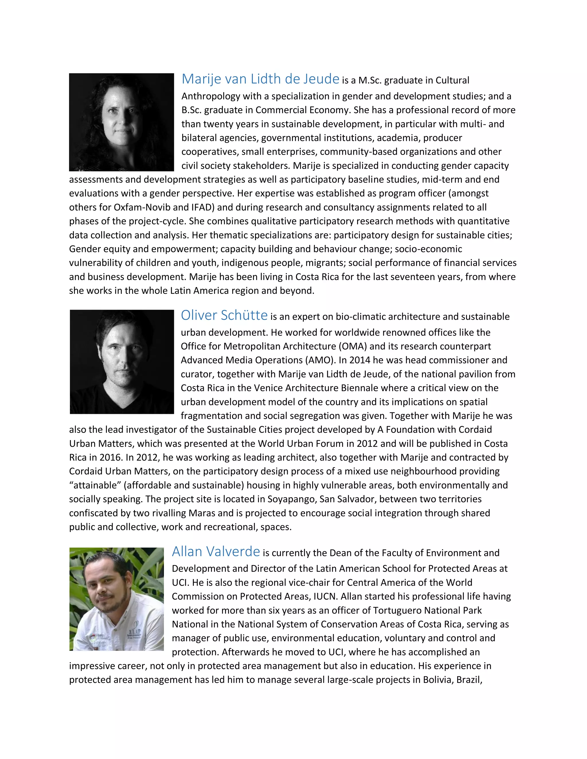 Marije van Lidth de Jeudeis a M.Sc. graduate in Cultural
Anthropology with a specialization in gender and development studies; and a
B.Sc. graduate in Commercial Economy. She has a professional record of more
than twenty years in sustainable development, in particular with multi- and
bilateral agencies, governmental institutions, academia, producer
cooperatives, small enterprises, community-based organizations and other
civil society stakeholders. Marije is specialized in conducting gender capacity
assessments and development strategies as well as participatory baseline studies, mid-term and end
evaluations with a gender perspective. Her expertise was established as program officer (amongst
others for Oxfam-Novib and IFAD) and during research and consultancy assignments related to all
phases of the project-cycle. She combines qualitative participatory research methods with quantitative
data collection and analysis. Her thematic specializations are: participatory design for sustainable cities;
Gender equity and empowerment; capacity building and behaviour change; socio-economic
vulnerability of children and youth, indigenous people, migrants; social performance of financial services
and business development. Marije has been living in Costa Rica for the last seventeen years, from where
she works in the whole Latin America region and beyond.
Oliver Schütte is an expert on bio-climatic architecture and sustainable
urban development. He worked for worldwide renowned offices like the
Office for Metropolitan Architecture (OMA) and its research counterpart
Advanced Media Operations (AMO). In 2014 he was head commissioner and
curator, together with Marije van Lidth de Jeude, of the national pavilion from
Costa Rica in the Venice Architecture Biennale where a critical view on the
urban development model of the country and its implications on spatial
fragmentation and social segregation was given. Together with Marije he was
also the lead investigator of the Sustainable Cities project developed by A Foundation with Cordaid
Urban Matters, which was presented at the World Urban Forum in 2012 and will be published in Costa
Rica in 2016. In 2012, he was working as leading architect, also together with Marije and contracted by
Cordaid Urban Matters, on the participatory design process of a mixed use neighbourhood providing
“attainable” (affordable and sustainable) housing in highly vulnerable areas, both environmentally and
socially speaking. The project site is located in Soyapango, San Salvador, between two territories
confiscated by two rivalling Maras and is projected to encourage social integration through shared
public and collective, work and recreational, spaces.
Allan Valverde is currently the Dean of the Faculty of Environment and
Development and Director of the Latin American School for Protected Areas at
UCI. He is also the regional vice-chair for Central America of the World
Commission on Protected Areas, IUCN. Allan started his professional life having
worked for more than six years as an officer of Tortuguero National Park
National in the National System of Conservation Areas of Costa Rica, serving as
manager of public use, environmental education, voluntary and control and
protection. Afterwards he moved to UCI, where he has accomplished an
impressive career, not only in protected area management but also in education. His experience in
protected area management has led him to manage several large-scale projects in Bolivia, Brazil,
 