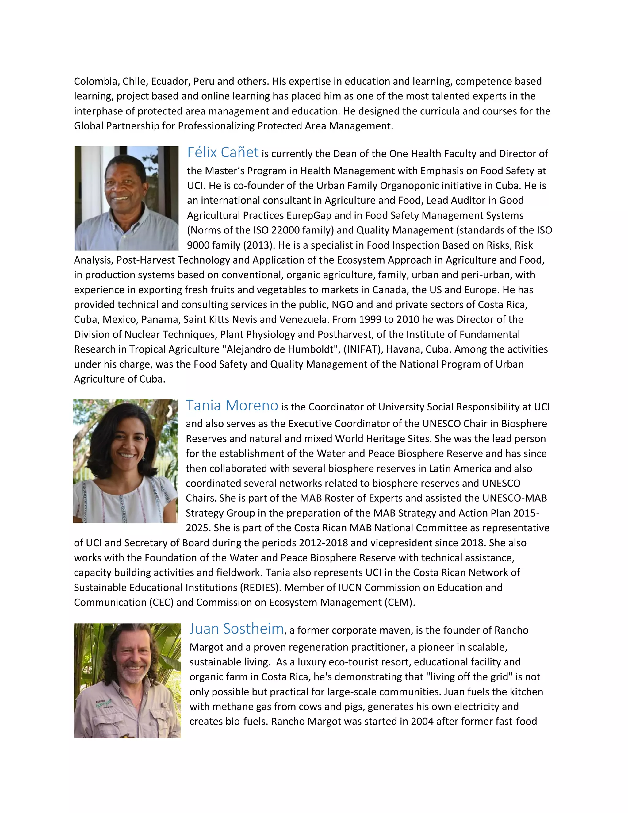 Colombia, Chile, Ecuador, Peru and others. His expertise in education and learning, competence based
learning, project based and online learning has placed him as one of the most talented experts in the
interphase of protected area management and education. He designed the curricula and courses for the
Global Partnership for Professionalizing Protected Area Management.
Félix Cañet is currently the Dean of the One Health Faculty and Director of
the Master’s Program in Health Management with Emphasis on Food Safety at
UCI. He is co-founder of the Urban Family Organoponic initiative in Cuba. He is
an international consultant in Agriculture and Food, Lead Auditor in Good
Agricultural Practices EurepGap and in Food Safety Management Systems
(Norms of the ISO 22000 family) and Quality Management (standards of the ISO
9000 family (2013). He is a specialist in Food Inspection Based on Risks, Risk
Analysis, Post-Harvest Technology and Application of the Ecosystem Approach in Agriculture and Food,
in production systems based on conventional, organic agriculture, family, urban and peri-urban, with
experience in exporting fresh fruits and vegetables to markets in Canada, the US and Europe. He has
provided technical and consulting services in the public, NGO and and private sectors of Costa Rica,
Cuba, Mexico, Panama, Saint Kitts Nevis and Venezuela. From 1999 to 2010 he was Director of the
Division of Nuclear Techniques, Plant Physiology and Postharvest, of the Institute of Fundamental
Research in Tropical Agriculture "Alejandro de Humboldt", (INIFAT), Havana, Cuba. Among the activities
under his charge, was the Food Safety and Quality Management of the National Program of Urban
Agriculture of Cuba.
Tania Moreno is the Coordinator of University Social Responsibility at UCI
and also serves as the Executive Coordinator of the UNESCO Chair in Biosphere
Reserves and natural and mixed World Heritage Sites. She was the lead person
for the establishment of the Water and Peace Biosphere Reserve and has since
then collaborated with several biosphere reserves in Latin America and also
coordinated several networks related to biosphere reserves and UNESCO
Chairs. She is part of the MAB Roster of Experts and assisted the UNESCO-MAB
Strategy Group in the preparation of the MAB Strategy and Action Plan 2015-
2025. She is part of the Costa Rican MAB National Committee as representative
of UCI and Secretary of Board during the periods 2012-2018 and vicepresident since 2018. She also
works with the Foundation of the Water and Peace Biosphere Reserve with technical assistance,
capacity building activities and fieldwork. Tania also represents UCI in the Costa Rican Network of
Sustainable Educational Institutions (REDIES). Member of IUCN Commission on Education and
Communication (CEC) and Commission on Ecosystem Management (CEM).
Juan Sostheim, a former corporate maven, is the founder of Rancho
Margot and a proven regeneration practitioner, a pioneer in scalable,
sustainable living. As a luxury eco-tourist resort, educational facility and
organic farm in Costa Rica, he's demonstrating that "living off the grid" is not
only possible but practical for large-scale communities. Juan fuels the kitchen
with methane gas from cows and pigs, generates his own electricity and
creates bio-fuels. Rancho Margot was started in 2004 after former fast-food
 