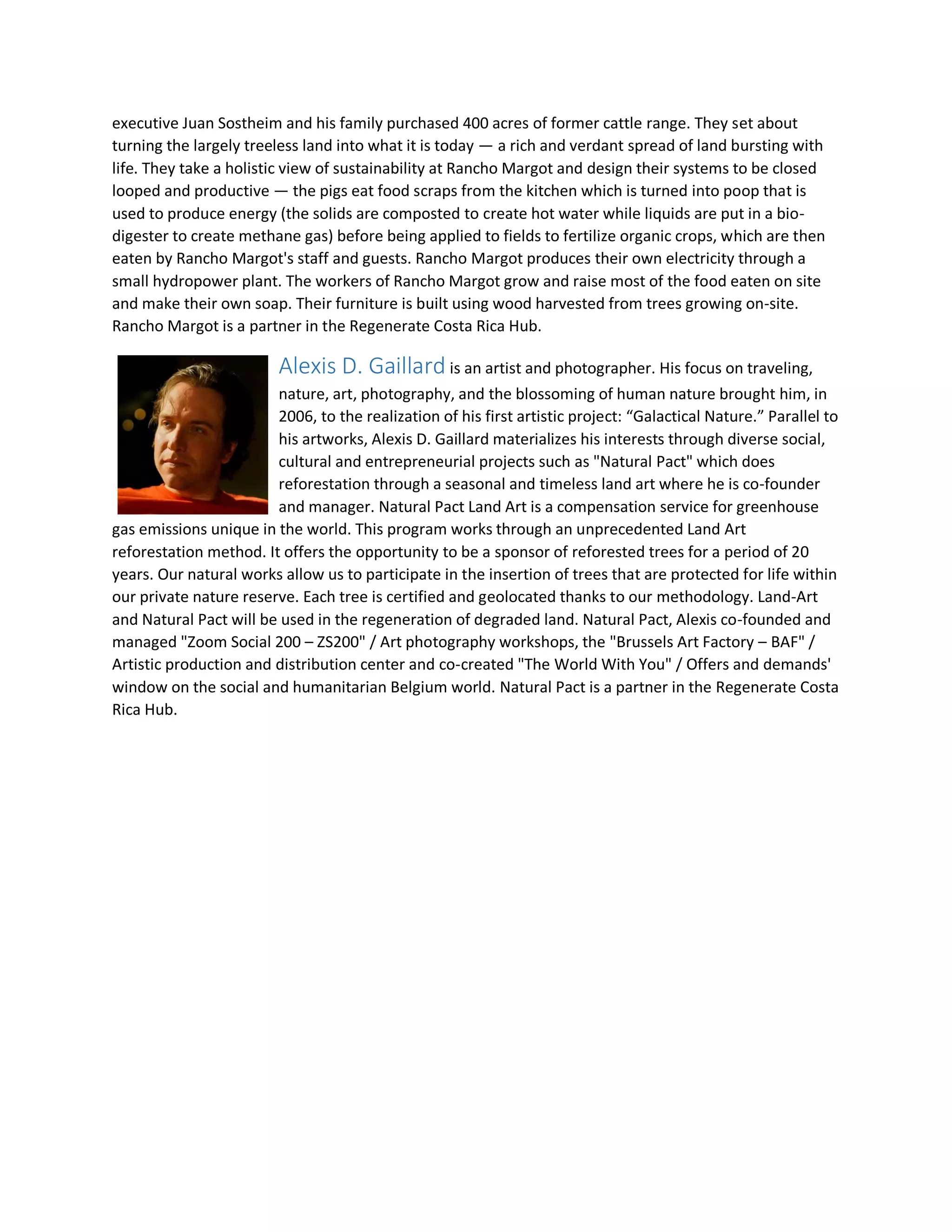 executive Juan Sostheim and his family purchased 400 acres of former cattle range. They set about
turning the largely treeless land into what it is today — a rich and verdant spread of land bursting with
life. They take a holistic view of sustainability at Rancho Margot and design their systems to be closed
looped and productive — the pigs eat food scraps from the kitchen which is turned into poop that is
used to produce energy (the solids are composted to create hot water while liquids are put in a bio-
digester to create methane gas) before being applied to fields to fertilize organic crops, which are then
eaten by Rancho Margot's staff and guests. Rancho Margot produces their own electricity through a
small hydropower plant. The workers of Rancho Margot grow and raise most of the food eaten on site
and make their own soap. Their furniture is built using wood harvested from trees growing on-site.
Rancho Margot is a partner in the Regenerate Costa Rica Hub.
Alexis D. Gaillard is an artist and photographer. His focus on traveling,
nature, art, photography, and the blossoming of human nature brought him, in
2006, to the realization of his first artistic project: “Galactical Nature.” Parallel to
his artworks, Alexis D. Gaillard materializes his interests through diverse social,
cultural and entrepreneurial projects such as "Natural Pact" which does
reforestation through a seasonal and timeless land art where he is co-founder
and manager. Natural Pact Land Art is a compensation service for greenhouse
gas emissions unique in the world. This program works through an unprecedented Land Art
reforestation method. It offers the opportunity to be a sponsor of reforested trees for a period of 20
years. Our natural works allow us to participate in the insertion of trees that are protected for life within
our private nature reserve. Each tree is certified and geolocated thanks to our methodology. Land-Art
and Natural Pact will be used in the regeneration of degraded land. Natural Pact, Alexis co-founded and
managed "Zoom Social 200 – ZS200" / Art photography workshops, the "Brussels Art Factory – BAF" /
Artistic production and distribution center and co-created "The World With You" / Offers and demands'
window on the social and humanitarian Belgium world. Natural Pact is a partner in the Regenerate Costa
Rica Hub.
 
