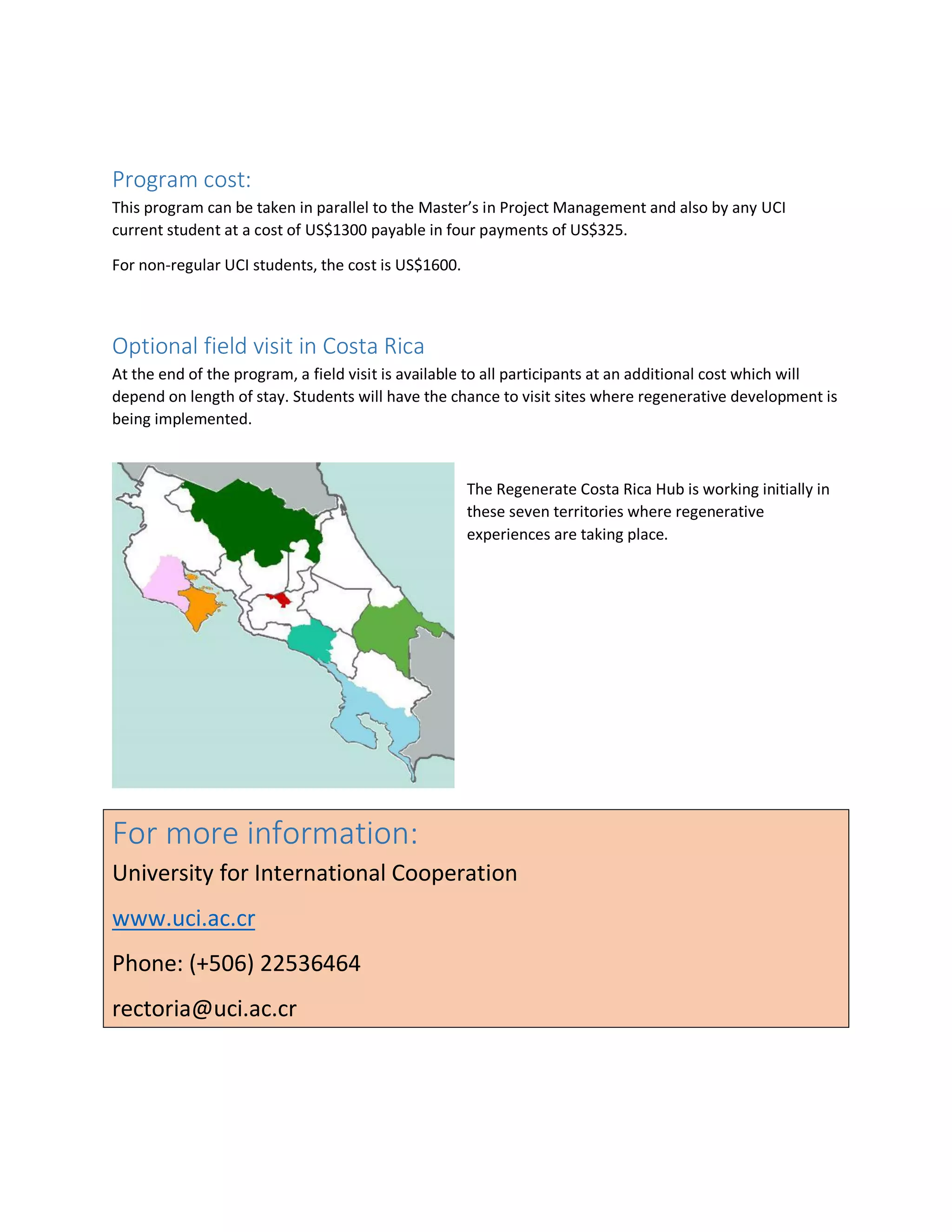 Program cost:
This program can be taken in parallel to the Master’s in Project Management and also by any UCI
current student at a cost of US$1300 payable in four payments of US$325.
For non-regular UCI students, the cost is US$1600.
Optional field visit in Costa Rica
At the end of the program, a field visit is available to all participants at an additional cost which will
depend on length of stay. Students will have the chance to visit sites where regenerative development is
being implemented.
The Regenerate Costa Rica Hub is working initially in
these seven territories where regenerative
experiences are taking place.
For more information:
University for International Cooperation
www.uci.ac.cr
Phone: (+506) 22536464
rectoria@uci.ac.cr
 