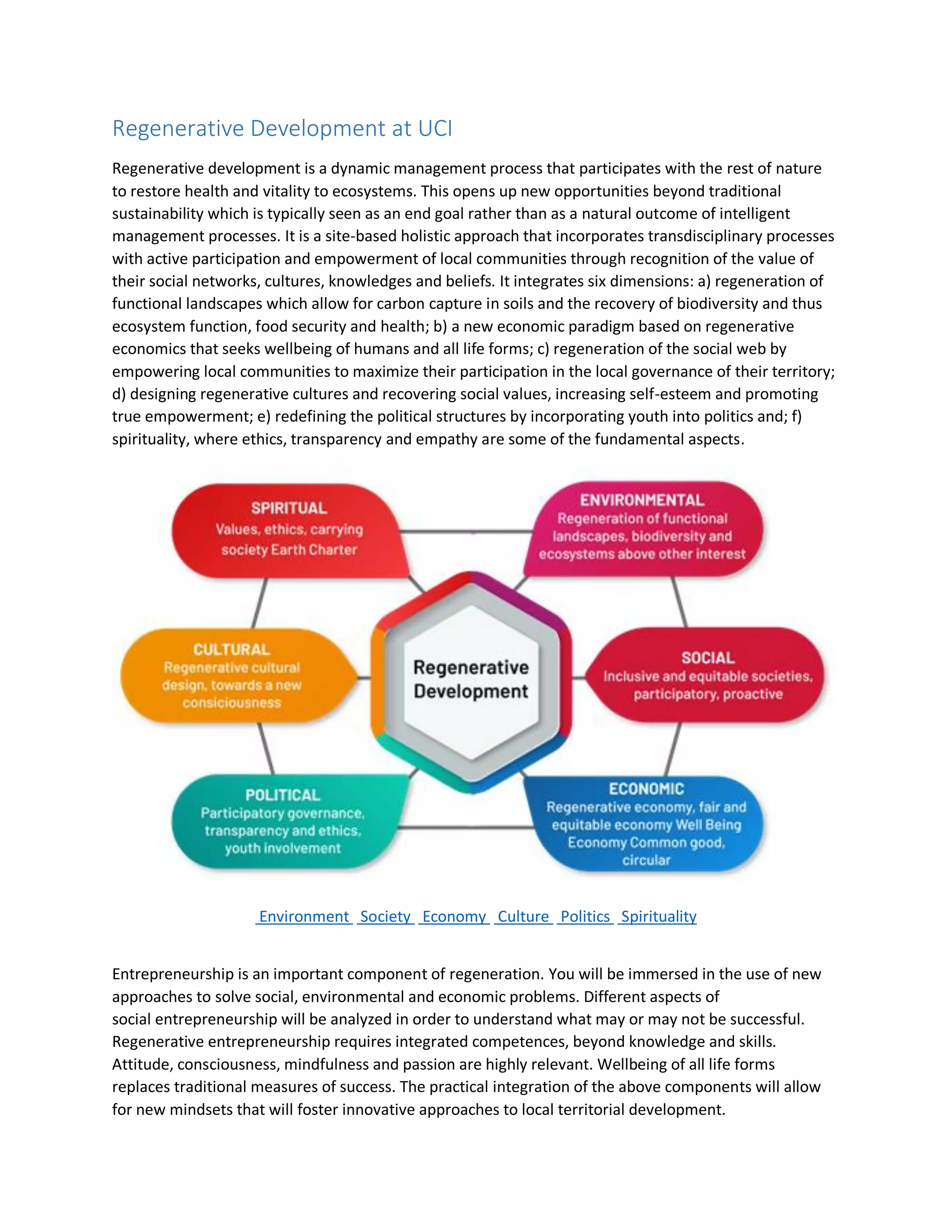 Regenerative Development at UCI
Regenerative development is a dynamic management process that participates with the rest of nature
to restore health and vitality to ecosystems. This opens up new opportunities beyond traditional
sustainability which is typically seen as an end goal rather than as a natural outcome of intelligent
management processes. It is a site-based holistic approach that incorporates transdisciplinary processes
with active participation and empowerment of local communities through recognition of the value of
their social networks, cultures, knowledges and beliefs. It integrates six dimensions: a) regeneration of
functional landscapes which allow for carbon capture in soils and the recovery of biodiversity and thus
ecosystem function, food security and health; b) a new economic paradigm based on regenerative
economics that seeks wellbeing of humans and all life forms; c) regeneration of the social web by
empowering local communities to maximize their participation in the local governance of their territory;
d) designing regenerative cultures and recovering social values, increasing self-esteem and promoting
true empowerment; e) redefining the political structures by incorporating youth into politics and; f)
spirituality, where ethics, transparency and empathy are some of the fundamental aspects.
Environment Society Economy Culture Politics Spirituality
Entrepreneurship is an important component of regeneration. You will be immersed in the use of new
approaches to solve social, environmental and economic problems. Different aspects of
social entrepreneurship will be analyzed in order to understand what may or may not be successful.
Regenerative entrepreneurship requires integrated competences, beyond knowledge and skills.
Attitude, consciousness, mindfulness and passion are highly relevant. Wellbeing of all life forms
replaces traditional measures of success. The practical integration of the above components will allow
for new mindsets that will foster innovative approaches to local territorial development.
 