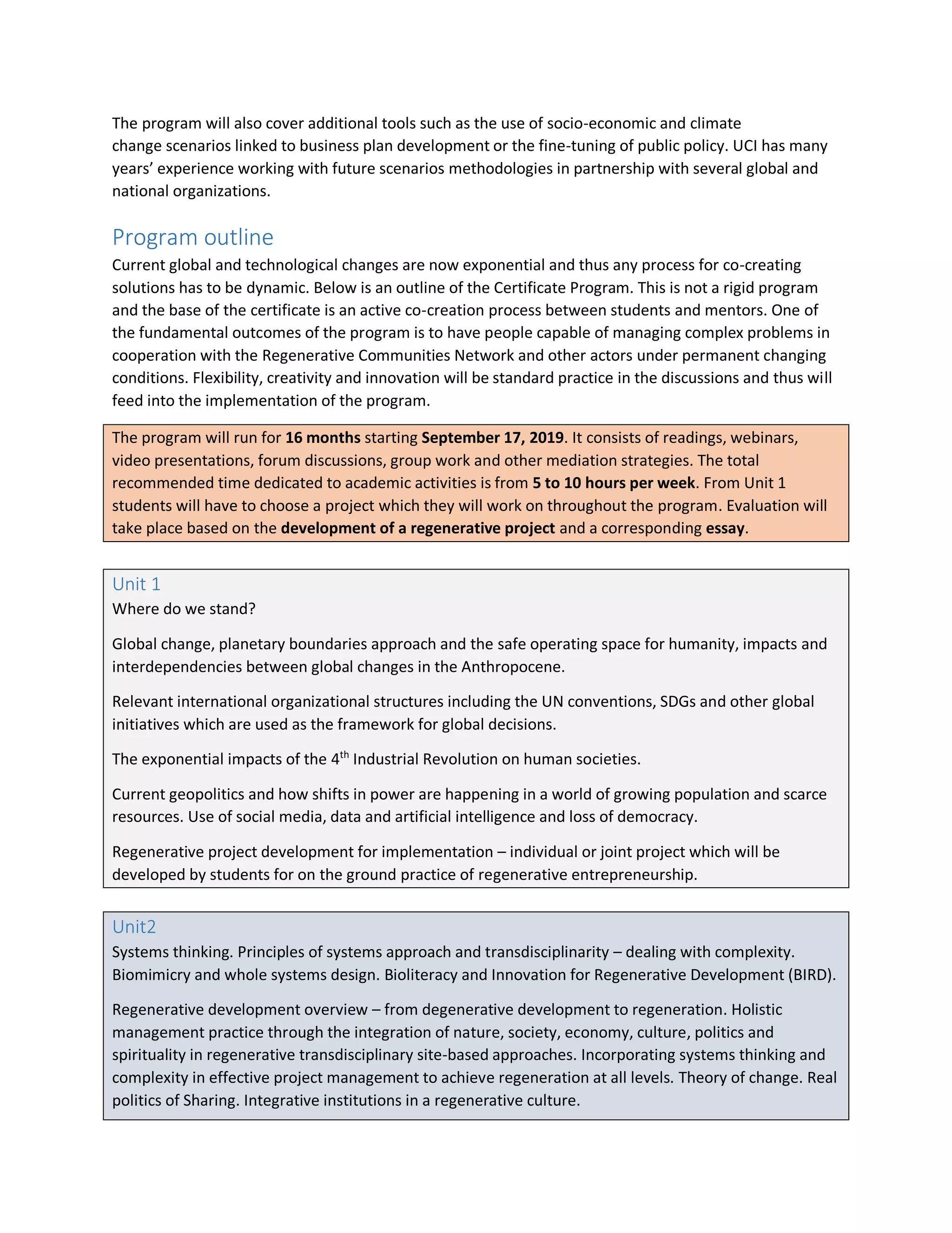 The program will also cover additional tools such as the use of socio-economic and climate
change scenarios linked to business plan development or the fine-tuning of public policy. UCI has many
years’ experience working with future scenarios methodologies in partnership with several global and
national organizations.
Program outline
Current global and technological changes are now exponential and thus any process for co-creating
solutions has to be dynamic. Below is an outline of the Certificate Program. This is not a rigid program
and the base of the certificate is an active co-creation process between students and mentors. One of
the fundamental outcomes of the program is to have people capable of managing complex problems in
cooperation with the Regenerative Communities Network and other actors under permanent changing
conditions. Flexibility, creativity and innovation will be standard practice in the discussions and thus will
feed into the implementation of the program.
The program will run for 16 months starting September 17, 2019. It consists of readings, webinars,
video presentations, forum discussions, group work and other mediation strategies. The total
recommended time dedicated to academic activities is from 5 to 10 hours per week. From Unit 1
students will have to choose a project which they will work on throughout the program. Evaluation will
take place based on the development of a regenerative project and a corresponding essay.
Unit 1
Where do we stand?
Global change, planetary boundaries approach and the safe operating space for humanity, impacts and
interdependencies between global changes in the Anthropocene.
Relevant international organizational structures including the UN conventions, SDGs and other global
initiatives which are used as the framework for global decisions.
The exponential impacts of the 4th
Industrial Revolution on human societies.
Current geopolitics and how shifts in power are happening in a world of growing population and scarce
resources. Use of social media, data and artificial intelligence and loss of democracy.
Regenerative project development for implementation – individual or joint project which will be
developed by students for on the ground practice of regenerative entrepreneurship.
Unit2
Systems thinking. Principles of systems approach and transdisciplinarity – dealing with complexity.
Biomimicry and whole systems design. Bioliteracy and Innovation for Regenerative Development (BIRD).
Regenerative development overview – from degenerative development to regeneration. Holistic
management practice through the integration of nature, society, economy, culture, politics and
spirituality in regenerative transdisciplinary site-based approaches. Incorporating systems thinking and
complexity in effective project management to achieve regeneration at all levels. Theory of change. Real
politics of Sharing. Integrative institutions in a regenerative culture.
 