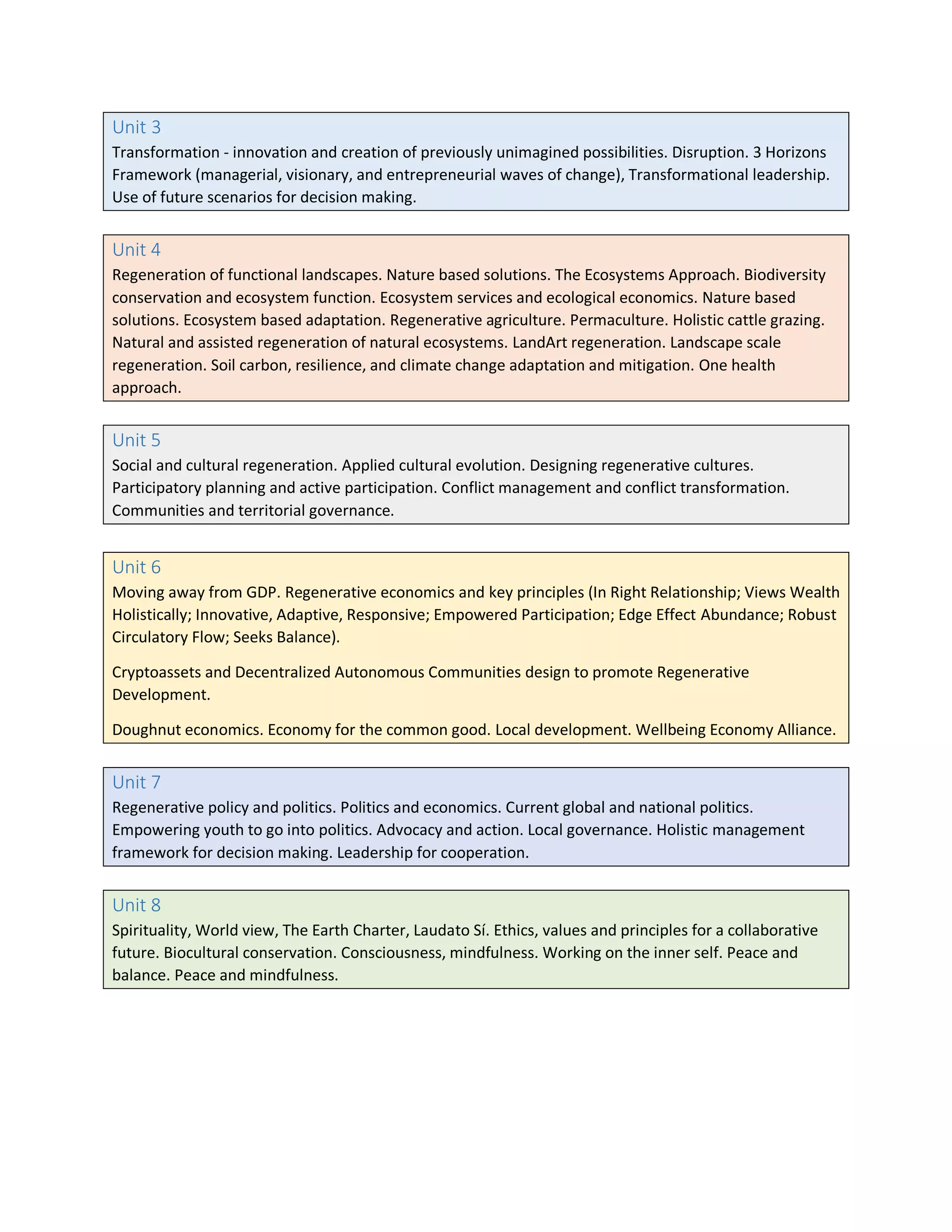 Unit 3
Transformation - innovation and creation of previously unimagined possibilities. Disruption. 3 Horizons
Framework (managerial, visionary, and entrepreneurial waves of change), Transformational leadership.
Use of future scenarios for decision making.
Unit 4
Regeneration of functional landscapes. Nature based solutions. The Ecosystems Approach. Biodiversity
conservation and ecosystem function. Ecosystem services and ecological economics. Nature based
solutions. Ecosystem based adaptation. Regenerative agriculture. Permaculture. Holistic cattle grazing.
Natural and assisted regeneration of natural ecosystems. LandArt regeneration. Landscape scale
regeneration. Soil carbon, resilience, and climate change adaptation and mitigation. One health
approach.
Unit 5
Social and cultural regeneration. Applied cultural evolution. Designing regenerative cultures.
Participatory planning and active participation. Conflict management and conflict transformation.
Communities and territorial governance.
Unit 6
Moving away from GDP. Regenerative economics and key principles (In Right Relationship; Views Wealth
Holistically; Innovative, Adaptive, Responsive; Empowered Participation; Edge Effect Abundance; Robust
Circulatory Flow; Seeks Balance).
Cryptoassets and Decentralized Autonomous Communities design to promote Regenerative
Development.
Doughnut economics. Economy for the common good. Local development. Wellbeing Economy Alliance.
Unit 7
Regenerative policy and politics. Politics and economics. Current global and national politics.
Empowering youth to go into politics. Advocacy and action. Local governance. Holistic management
framework for decision making. Leadership for cooperation.
Unit 8
Spirituality, World view, The Earth Charter, Laudato Sí. Ethics, values and principles for a collaborative
future. Biocultural conservation. Consciousness, mindfulness. Working on the inner self. Peace and
balance. Peace and mindfulness.
 