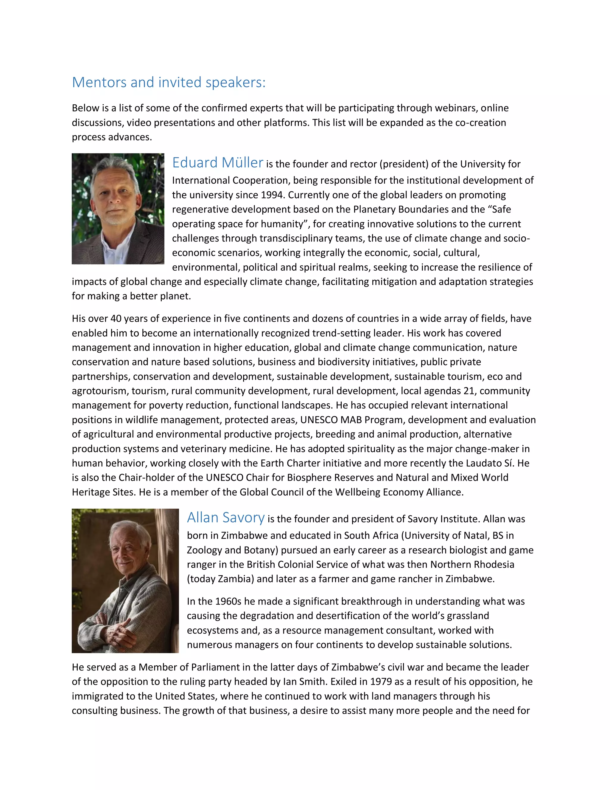 Mentors and invited speakers:
Below is a list of some of the confirmed experts that will be participating through webinars, online
discussions, video presentations and other platforms. This list will be expanded as the co-creation
process advances.
Eduard Müller is the founder and rector (president) of the University for
International Cooperation, being responsible for the institutional development of
the university since 1994. Currently one of the global leaders on promoting
regenerative development based on the Planetary Boundaries and the “Safe
operating space for humanity”, for creating innovative solutions to the current
challenges through transdisciplinary teams, the use of climate change and socio-
economic scenarios, working integrally the economic, social, cultural,
environmental, political and spiritual realms, seeking to increase the resilience of
impacts of global change and especially climate change, facilitating mitigation and adaptation strategies
for making a better planet.
His over 40 years of experience in five continents and dozens of countries in a wide array of fields, have
enabled him to become an internationally recognized trend-setting leader. His work has covered
management and innovation in higher education, global and climate change communication, nature
conservation and nature based solutions, business and biodiversity initiatives, public private
partnerships, conservation and development, sustainable development, sustainable tourism, eco and
agrotourism, tourism, rural community development, rural development, local agendas 21, community
management for poverty reduction, functional landscapes. He has occupied relevant international
positions in wildlife management, protected areas, UNESCO MAB Program, development and evaluation
of agricultural and environmental productive projects, breeding and animal production, alternative
production systems and veterinary medicine. He has adopted spirituality as the major change-maker in
human behavior, working closely with the Earth Charter initiative and more recently the Laudato Sí. He
is also the Chair-holder of the UNESCO Chair for Biosphere Reserves and Natural and Mixed World
Heritage Sites. He is a member of the Global Council of the Wellbeing Economy Alliance.
Allan Savory is the founder and president of Savory Institute. Allan was
born in Zimbabwe and educated in South Africa (University of Natal, BS in
Zoology and Botany) pursued an early career as a research biologist and game
ranger in the British Colonial Service of what was then Northern Rhodesia
(today Zambia) and later as a farmer and game rancher in Zimbabwe.
In the 1960s he made a significant breakthrough in understanding what was
causing the degradation and desertification of the world’s grassland
ecosystems and, as a resource management consultant, worked with
numerous managers on four continents to develop sustainable solutions.
He served as a Member of Parliament in the latter days of Zimbabwe’s civil war and became the leader
of the opposition to the ruling party headed by Ian Smith. Exiled in 1979 as a result of his opposition, he
immigrated to the United States, where he continued to work with land managers through his
consulting business. The growth of that business, a desire to assist many more people and the need for
 