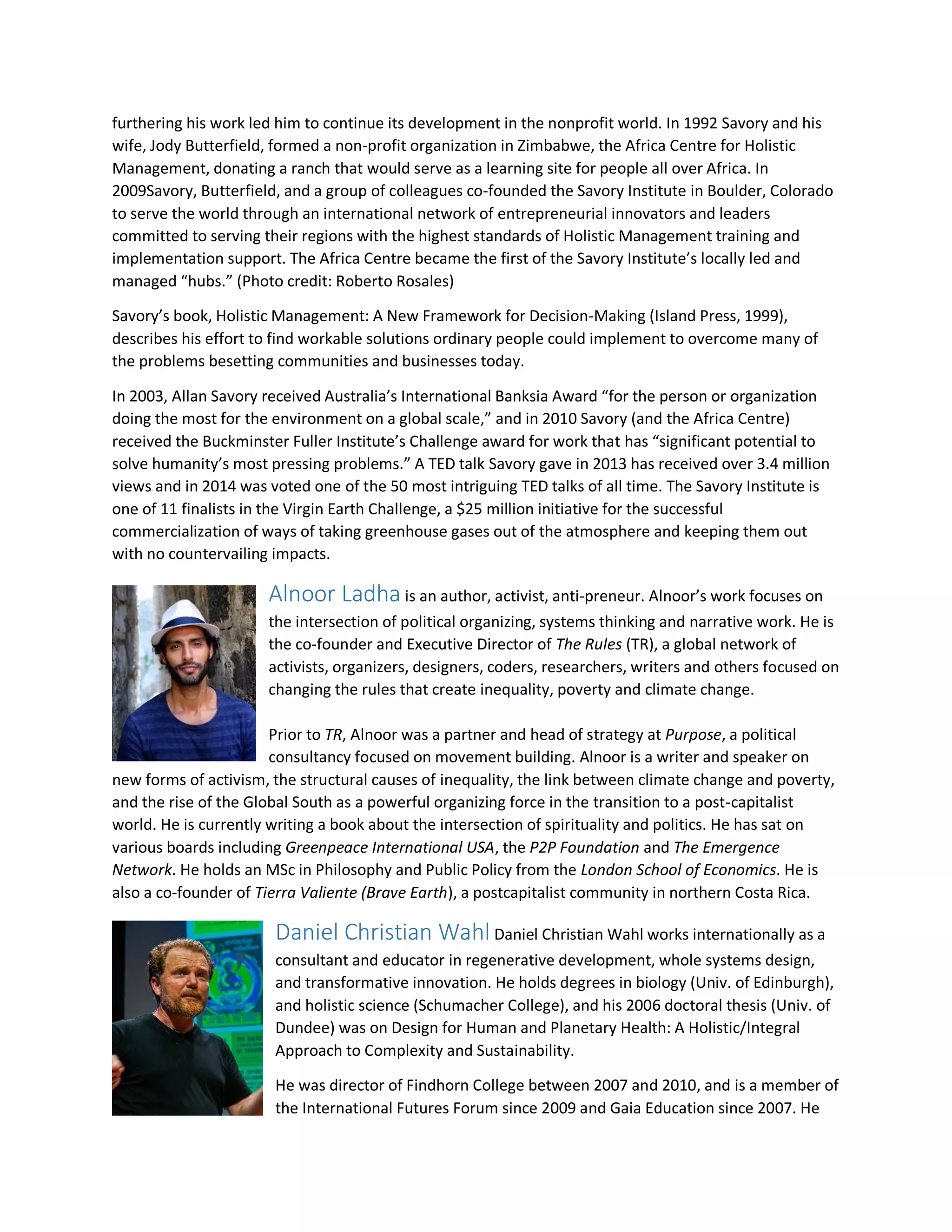 furthering his work led him to continue its development in the nonprofit world. In 1992 Savory and his
wife, Jody Butterfield, formed a non-profit organization in Zimbabwe, the Africa Centre for Holistic
Management, donating a ranch that would serve as a learning site for people all over Africa. In
2009Savory, Butterfield, and a group of colleagues co-founded the Savory Institute in Boulder, Colorado
to serve the world through an international network of entrepreneurial innovators and leaders
committed to serving their regions with the highest standards of Holistic Management training and
implementation support. The Africa Centre became the first of the Savory Institute’s locally led and
managed “hubs.” (Photo credit: Roberto Rosales)
Savory’s book, Holistic Management: A New Framework for Decision-Making (Island Press, 1999),
describes his effort to find workable solutions ordinary people could implement to overcome many of
the problems besetting communities and businesses today.
In 2003, Allan Savory received Australia’s International Banksia Award “for the person or organization
doing the most for the environment on a global scale,” and in 2010 Savory (and the Africa Centre)
received the Buckminster Fuller Institute’s Challenge award for work that has “significant potential to
solve humanity’s most pressing problems.” A TED talk Savory gave in 2013 has received over 3.4 million
views and in 2014 was voted one of the 50 most intriguing TED talks of all time. The Savory Institute is
one of 11 finalists in the Virgin Earth Challenge, a $25 million initiative for the successful
commercialization of ways of taking greenhouse gases out of the atmosphere and keeping them out
with no countervailing impacts.
Alnoor Ladha is an author, activist, anti-preneur. Alnoor’s work focuses on
the intersection of political organizing, systems thinking and narrative work. He is
the co-founder and Executive Director of The Rules (TR), a global network of
activists, organizers, designers, coders, researchers, writers and others focused on
changing the rules that create inequality, poverty and climate change.
Prior to TR, Alnoor was a partner and head of strategy at Purpose, a political
consultancy focused on movement building. Alnoor is a writer and speaker on
new forms of activism, the structural causes of inequality, the link between climate change and poverty,
and the rise of the Global South as a powerful organizing force in the transition to a post-capitalist
world. He is currently writing a book about the intersection of spirituality and politics. He has sat on
various boards including Greenpeace International USA, the P2P Foundation and The Emergence
Network. He holds an MSc in Philosophy and Public Policy from the London School of Economics. He is
also a co-founder of Tierra Valiente (Brave Earth), a postcapitalist community in northern Costa Rica.
Daniel Christian Wahl Daniel Christian Wahl works internationally as a
consultant and educator in regenerative development, whole systems design,
and transformative innovation. He holds degrees in biology (Univ. of Edinburgh),
and holistic science (Schumacher College), and his 2006 doctoral thesis (Univ. of
Dundee) was on Design for Human and Planetary Health: A Holistic/Integral
Approach to Complexity and Sustainability.
He was director of Findhorn College between 2007 and 2010, and is a member of
the International Futures Forum since 2009 and Gaia Education since 2007. He
 