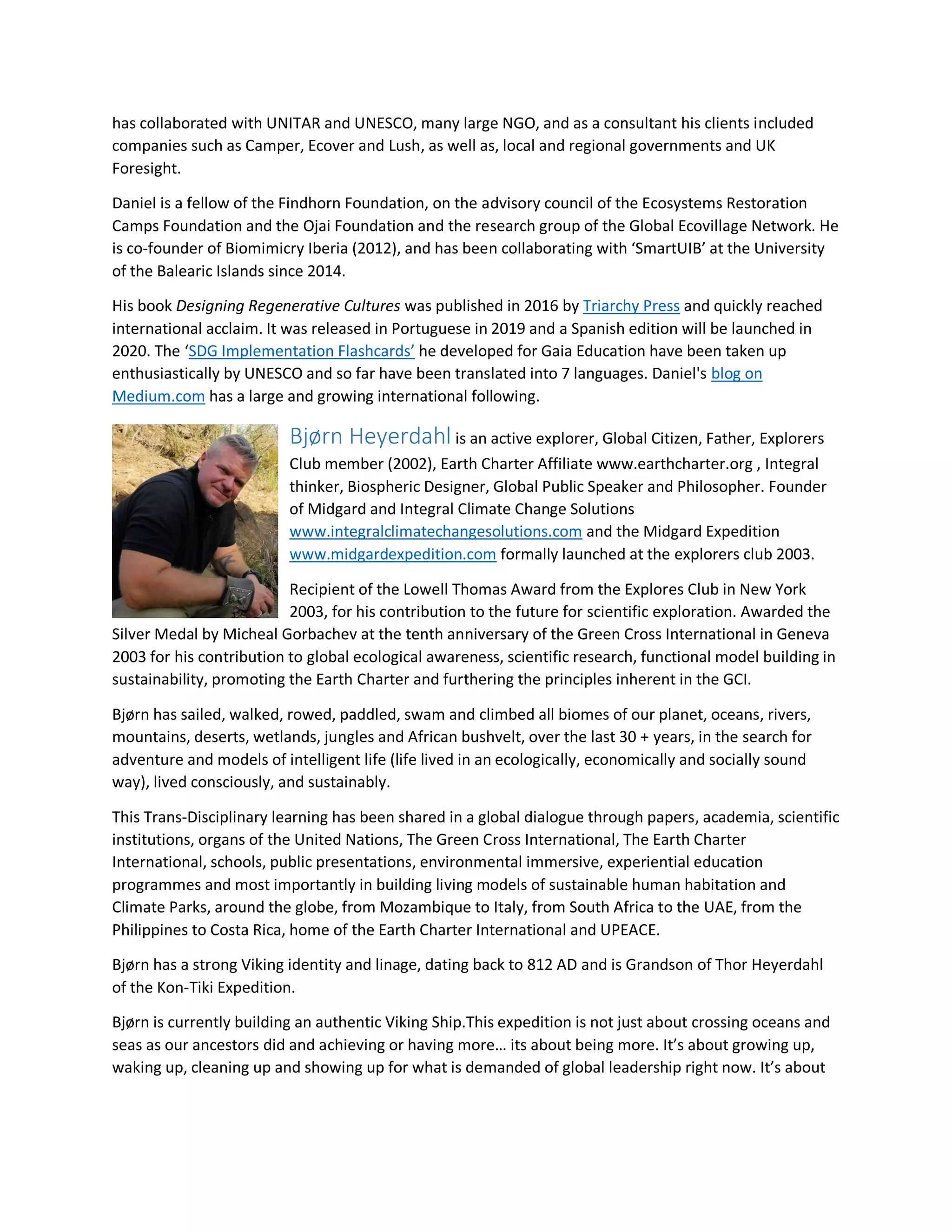 has collaborated with UNITAR and UNESCO, many large NGO, and as a consultant his clients included
companies such as Camper, Ecover and Lush, as well as, local and regional governments and UK
Foresight.
Daniel is a fellow of the Findhorn Foundation, on the advisory council of the Ecosystems Restoration
Camps Foundation and the Ojai Foundation and the research group of the Global Ecovillage Network. He
is co-founder of Biomimicry Iberia (2012), and has been collaborating with ‘SmartUIB’ at the University
of the Balearic Islands since 2014.
His book Designing Regenerative Cultures was published in 2016 by Triarchy Press and quickly reached
international acclaim. It was released in Portuguese in 2019 and a Spanish edition will be launched in
2020. The ‘SDG Implementation Flashcards’ he developed for Gaia Education have been taken up
enthusiastically by UNESCO and so far have been translated into 7 languages. Daniel's blog on
Medium.com has a large and growing international following.
Bjørn Heyerdahl is an active explorer, Global Citizen, Father, Explorers
Club member (2002), Earth Charter Affiliate www.earthcharter.org , Integral
thinker, Biospheric Designer, Global Public Speaker and Philosopher. Founder
of Midgard and Integral Climate Change Solutions
www.integralclimatechangesolutions.com and the Midgard Expedition
www.midgardexpedition.com formally launched at the explorers club 2003.
Recipient of the Lowell Thomas Award from the Explores Club in New York
2003, for his contribution to the future for scientific exploration. Awarded the
Silver Medal by Micheal Gorbachev at the tenth anniversary of the Green Cross International in Geneva
2003 for his contribution to global ecological awareness, scientific research, functional model building in
sustainability, promoting the Earth Charter and furthering the principles inherent in the GCI.
Bjørn has sailed, walked, rowed, paddled, swam and climbed all biomes of our planet, oceans, rivers,
mountains, deserts, wetlands, jungles and African bushvelt, over the last 30 + years, in the search for
adventure and models of intelligent life (life lived in an ecologically, economically and socially sound
way), lived consciously, and sustainably.
This Trans-Disciplinary learning has been shared in a global dialogue through papers, academia, scientific
institutions, organs of the United Nations, The Green Cross International, The Earth Charter
International, schools, public presentations, environmental immersive, experiential education
programmes and most importantly in building living models of sustainable human habitation and
Climate Parks, around the globe, from Mozambique to Italy, from South Africa to the UAE, from the
Philippines to Costa Rica, home of the Earth Charter International and UPEACE.
Bjørn has a strong Viking identity and linage, dating back to 812 AD and is Grandson of Thor Heyerdahl
of the Kon-Tiki Expedition.
Bjørn is currently building an authentic Viking Ship.This expedition is not just about crossing oceans and
seas as our ancestors did and achieving or having more… its about being more. It’s about growing up,
waking up, cleaning up and showing up for what is demanded of global leadership right now. It’s about
 