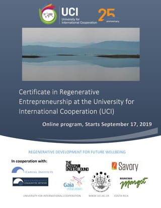 Certificate in Regenerative
Entrepreneurship at the University for
International Cooperation (UCI)
REGENERATIVE DEVELOPMENT FOR FUTURE WELLBEING
UNIVERSITY FOR INTERNATIONAL COOPERATION WWW.UCI.AC.CR COSTA RICA
Online program, Starts September 17, 2019
In cooperation with:
 