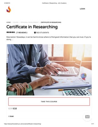 3/18/2019 Certificate in Researching - John Academy
https://www.johnacademy.co.uk/course/certificate-in-researching/ 1/17
HOME / COURSE / PERSONAL DEVELOPMENT / CERTIFICATE IN RESEARCHINGCERTIFICATE IN RESEARCHING
Certi cate in ResearchingCerti cate in Researching
( 7 REVIEWS )( 7 REVIEWS )  503 STUDENTS
Description: Nowadays, it can be hard to know where to nd good information that you can trust. If you’re
doing …

££1010££239239
1 YEAR
TAKE THIS COURSETAKE THIS COURSE
LOGINLOGIN

 