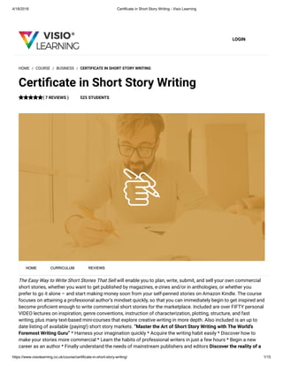 4/18/2018 Certificate in Short Story Writing - Visio Learning
https://www.visiolearning.co.uk/course/certificate-in-short-story-writing/ 1/15
LOGIN
The Easy Way to Write Short Stories That Sell will enable you to plan, write, submit, and sell your own commercial
short stories, whether you want to get published by magazines, e-zines and/or in anthologies, or whether you
prefer to go it alone – and start making money soon from your self-penned stories on Amazon Kindle. The course
focuses on attaining a professional author’s mindset quickly, so that you can immediately begin to get inspired and
become pro cient enough to write commercial short stories for the marketplace. Included are over FIFTY personal
VIDEO lectures on inspiration, genre conventions, instruction of characterization, plotting, structure, and fast
writing, plus many text-based mini-courses that explore creative writing in more depth. Also included is an up to
date listing of available (paying!) short story markets. “Master the Art of Short Story Writing with The World’s
Foremost Writing Guru” * Harness your imagination quickly * Acquire the writing habit easily * Discover how to
make your stories more commercial * Learn the habits of professional writers in just a few hours * Begin a new
career as an author * Finally understand the needs of mainstream publishers and editors Discover the reality of a
HOME / COURSE / BUSINESS / CERTIFICATE IN SHORT STORY WRITING
Certi cate in Short Story Writing
( 7 REVIEWS ) 525 STUDENTS
HOME CURRICULUM REVIEWS
 