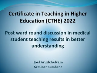 Joel Arudchelvam
Seminar number 8
Certificate in Teaching in Higher
Education (CTHE) 2022
Post ward round discussion in medical
student teaching results in better
understanding
 