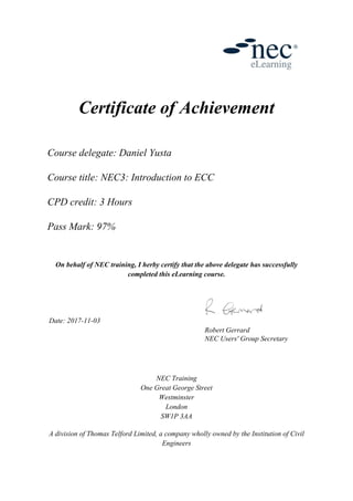 Certificate of Achievement
Course delegate: Daniel Yusta
Course title: NEC3: Introduction to ECC
CPD credit: 3 Hours
Pass Mark: 97%
On behalf of NEC training, I herby certify that the above delegate has successfully
completed this eLearning course.
Date: 2017-11-03
Robert Gerrard
NEC Users' Group Secretary
NEC Training
One Great George Street
Westminster
London
SW1P 3AA
A division of Thomas Telford Limited, a company wholly owned by the Institution of Civil
Engineers
 