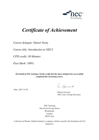 Certificate of Achievement
Course delegate: Daniel Yusta
Course title: Introduction to NEC3
CPD credit: 30 Minutes
Pass Mark: 100%
On behalf of NEC training, I herby certify that the above delegate has successfully
completed this eLearning course.
Date: 2017-11-01
Robert Gerrard
NEC Users' Group Secretary
NEC Training
One Great George Street
Westminster
London
SW1P 3AA
A division of Thomas Telford Limited, a company wholly owned by the Institution of Civil
Engineers
 