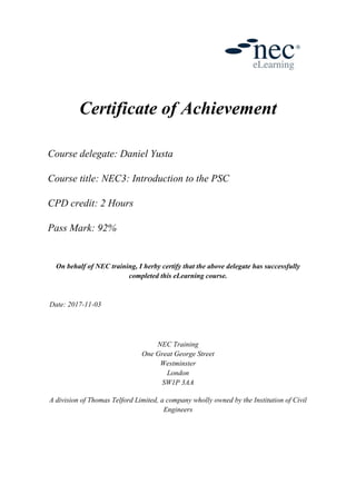 Certificate of Achievement
Course delegate: Daniel Yusta
Course title: NEC3: Introduction to the PSC
CPD credit: 2 Hours
Pass Mark: 92%
On behalf of NEC training, I herby certify that the above delegate has successfully
completed this eLearning course.
Date: 2017-11-03
NEC Training
One Great George Street
Westminster
London
SW1P 3AA
A division of Thomas Telford Limited, a company wholly owned by the Institution of Civil
Engineers
 