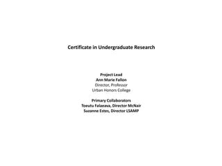 Certificate in Undergraduate Research 
Project Lead 
Ann Marie Fallon 
Director, Professor 
Urban Honors College 
Primary Collaborators 
Toeutu Falaeava, Director McNair 
Suzanne Estes, Director LSAMP 
 