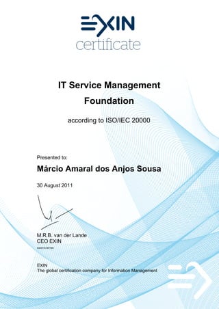 IT Service Management
                       Foundation

                  according to ISO/IEC 20000




Presented to:

Márcio Amaral dos Anjos Sousa
30 August 2011




M.R.B. van der Lande
CEO EXIN
4284518.987389




EXIN
The global certification company for Information Management
 