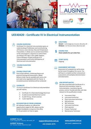 actuall
UEE40420 - Certificate IV in Electrical Instrumentation
AUSINET Darwin
11/41 Sadgroves Crescent, Winnellie, NT
AUSINET Brisbane
117 Victoria Street, West End, QLD
support@ausinet.com.au
+61 8 6244 2575
www.ausinet.com.au
RTO 41457 | CRICOS 03775F
COURSE OVERVIEW
Certificate IV in Electrical Instrumentation gives an
understanding of Calibration and Commissioning
of Pressure, Level, Density, Flow and Temperature
Transmitters. It allows you to connect transmitters
to PLC and program a sequence to control them
according to the logic in the Ladder diagram.
Future Pathways include Certificate III in
Instrumentation and Control OR Diploma of
Electrical and Instrumentation
On completion of your Certificate IV in Electrical
Instrumentation , you will receive a Nationally
recognised qualification.
COURSE DURATION
2 Weeks
COURSE STRUCTURE
Face to face delivery, combining theory and
practical training and assessments. Mixed
delivery mode may be available with some units
and need to be negotiated with the Trainer. A
simulated practical workshop will be conducted
with specific units.
ELIGIBILITY
To enrol in Certificate IV in Electrical Instrumentation
you will require:
• Certificate III in Electrotechnology Electrician
• A valid Unrestricted Electrical Licence
• A valid ID (e.g., Drivers Licence)
• 1 year experience
LOCATIONS
Darwin - 11/41 Sadgroves Crescent, Winnellie, NT
Brisbane - 117 Victoria Street, West End, QLD
JOB OPPORTUNITIES
Job roles associated with Certificate IV in
Electrical Instrumentation relate to
instrumentation, manufacturing and
process control. Possible job titles and roles
relevant to this qualification include:
• Instrument Fitter
• instrument technician
• Plant Instrument technician
• E&I technician
• I&E Technician
• Instrument technician
• Plant operator
• Process Technician
• Maintenance Technician
COURSE FEES
Check website for up to date fees
START DATES
Ongoing
ASSESSMENT METHODS
Assessment of competencies will be done
by the trainer throughout the course. You
will have to complete written and practical
assessments and workplace demonstration
and observation.
RECOGNITION OF PRIOR LEARNING
All individual students are offered the
opportunity to apply for RPL, please see the
Student Handbook or enquire at the office
for the procedure on how to apply.
 