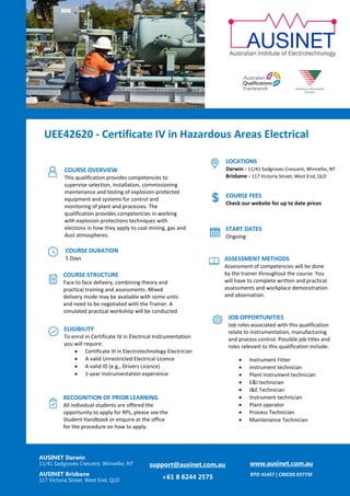 UEE42620 - Certificate IV in Hazardous Areas Electrical
AUSINET Darwin
11/41 Sadgroves Crescent, Winnellie, NT
AUSINET Brisbane
117 Victoria Street, West End, QLD
support@ausinet.com.au
+61 8 6244 2575
www.ausinet.com.au
RTO 41457 | CRICOS 03775F
COURSE OVERVIEW
This qualification provides competencies to
supervise selection, installation, commissioning
maintenance and testing of explosion-protected
equipment and systems for control and
monitoring of plant and processes. The
qualification provides competencies in working
with explosion protections techniques with
elections in how they apply to coal mining, gas and
dust atmospheres.
COURSE DURATION
5 Days
COURSE STRUCTURE
Face to face delivery, combining theory and
practical training and assessments. Mixed
delivery mode may be available with some units
and need to be negotiated with the Trainer. A
simulated practical workshop will be conducted
with specific units.
ELIGIBILITY
To enrol in Certificate IV in Electrical Instrumentation
you will require:
• Certificate III in Electrotechnology Electrician
• A valid Unrestricted Electrical Licence
• A valid ID (e.g., Drivers Licence)
• 1-year Instrumentation experience
LOCATIONS
Darwin - 11/41 Sadgroves Crescent, Winnellie, NT
Brisbane - 117 Victoria Street, West End, QLD
JOB OPPORTUNITIES
Job roles associated with this qualification
relate to instrumentation, manufacturing
and process control. Possible job titles and
roles relevant to this qualification include:
• Instrument Fitter
• instrument technician
• Plant Instrument technician
• E&I technician
• I&E Technician
• Instrument technician
• Plant operator
• Process Technician
• Maintenance Technician
COURSE FEES
Check our website for up to date prices
START DATES
Ongoing
ASSESSMENT METHODS
Assessment of competencies will be done
by the trainer throughout the course. You
will have to complete written and practical
assessments and workplace demonstration
and observation.
RECOGNITION OF PRIOR LEARNING
All individual students are offered the
opportunity to apply for RPL, please see the
Student Handbook or enquire at the office
for the procedure on how to apply.
 