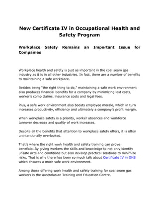 New Certificate IV in Occupational Health and
Safety Program
Workplace Safety Remains an Important Issue for
Companies
Workplace health and safety is just as important in the coal seam gas
industry as it is in all other industries. In fact, there are a number of benefits
to maintaining a safe workplace.
Besides being “the right thing to do,” maintaining a safe work environment
also produces financial benefits for a company by minimizing lost costs,
worker’s comp claims, insurance costs and legal fees.
Plus, a safe work environment also boosts employee morale, which in turn
increases productivity, efficiency and ultimately a company’s profit margin.
When workplace safety is a priority, worker absences and workforce
turnover decrease and quality of work increases.
Despite all the benefits that attention to workplace safety offers, it is often
unintentionally overlooked.
That’s where the right work health and safety training can prove
beneficial.By giving workers the skills and knowledge to not only identify
unsafe acts and conditions but also develop practical solutions to minimize
risks. That is why there has been so much talk about Certificate IV in OHS
which ensures a more safe work environment.
Among those offering work health and safety training for coal seam gas
workers is the Australasian Training and Education Centre.
 
