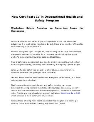 New Certificate IV in Occupational Health and
Safety Program
Workplace Safety Remains an Important Issue for
Companies
Workplace health and safety is just as important in the coal seam gas
industry as it is in all other industries. In fact, there are a number of benefits
to maintaining a safe workplace.
Besides being “the right thing to do,” maintaining a safe work environment
also produces financial benefits for a company by minimizing lost costs,
worker’s comp claims, insurance costs and legal fees.
Plus, a safe work environment also boosts employee morale, which in turn
increases productivity, efficiency and ultimately a company’s profit margin.
When workplace safety is a priority, worker absences and workforce
turnover decrease and quality of work increases.
Despite all the benefits that attention to workplace safety offers, it is often
unintentionally overlooked.
That’s where the right work health and safety training can prove
beneficial.By giving workers the skills and knowledge to not only identify
unsafe acts and conditions but also develop practical solutions to minimize
risks. That is why there has been so much talk about Certificate IV in OHS
which ensures a more safe work environment.
Among those offering work health and safety training for coal seam gas
workers is the Australasian Training and Education Centre.
 