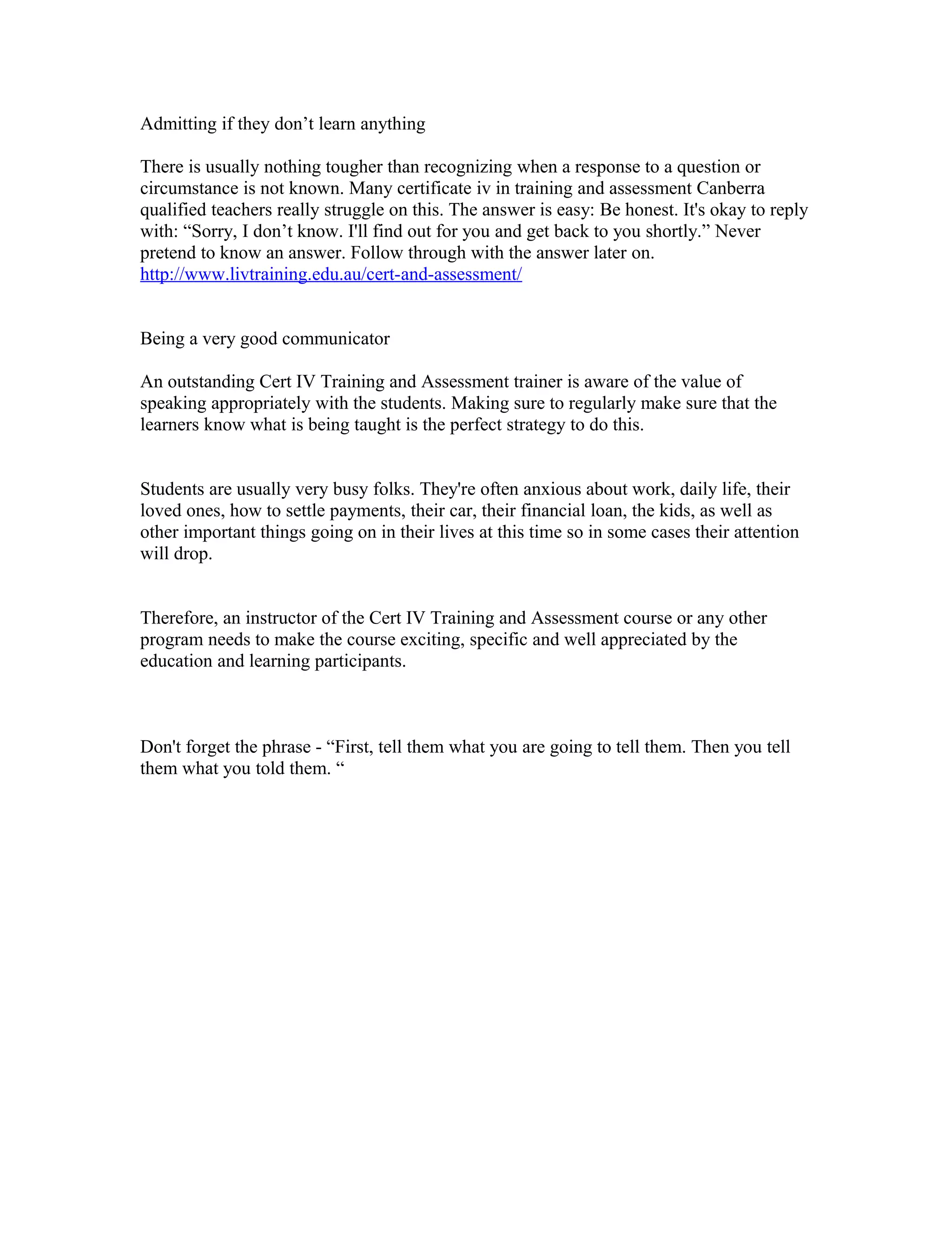 Admitting if they don’t learn anything
There is usually nothing tougher than recognizing when a response to a question or
circumstance is not known. Many certificate iv in training and assessment Canberra
qualified teachers really struggle on this. The answer is easy: Be honest. It's okay to reply
with: “Sorry, I don’t know. I'll find out for you and get back to you shortly.” Never
pretend to know an answer. Follow through with the answer later on.
http://www.livtraining.edu.au/cert-and-assessment/
Being a very good communicator
An outstanding Cert IV Training and Assessment trainer is aware of the value of
speaking appropriately with the students. Making sure to regularly make sure that the
learners know what is being taught is the perfect strategy to do this.
Students are usually very busy folks. They're often anxious about work, daily life, their
loved ones, how to settle payments, their car, their financial loan, the kids, as well as
other important things going on in their lives at this time so in some cases their attention
will drop.
Therefore, an instructor of the Cert IV Training and Assessment course or any other
program needs to make the course exciting, specific and well appreciated by the
education and learning participants.
Don't forget the phrase - “First, tell them what you are going to tell them. Then you tell
them what you told them. “