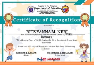 Certificate of Recognition
is awarded to
CATHERINE Q. CUCHAPIN DR. CONSUELO G. DEL CARMEN
Adviser School Head
For his/her outstanding performance in Grade II, WITH
HONORS
With General Ave. of 91.39 during the First Quarter of School Year
2023-2024.
Given this 17th day of November, 2023 at San Juan Elementary
School
Republic of the Philippines
Department of Education
REGION III – CENTRAL LUZON
SCHOOLS DIVISION OF TARLAC PROVINCE
MONCADA NORTH DISTRICT
SAN JUAN ELEMENTARY SCHOOL
RITZ YANNA M. NERI
 