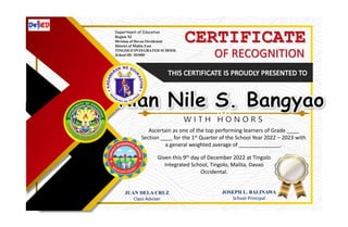 CERTIFICATE
OF RECOGNITION
JUAN DELA CRUZ
Class Adviser
JOSEPH L. BALINAWA
School Principal
Ascertain as one of the top performing learners of Grade ____
Section ____ for the 1st Quarter of the School Year 2022 – 2023 with
a general weighted average of ______________.
Given this 9th day of December 2022 at Tingolo
Integrated School, Tingolo, Malita, Davao
Occidental.
Department of Education
Region XI
Division of Davao Occidental
District of Malita East
TINGOLO INTEGRATED SCHOOL
School ID: 501080
 