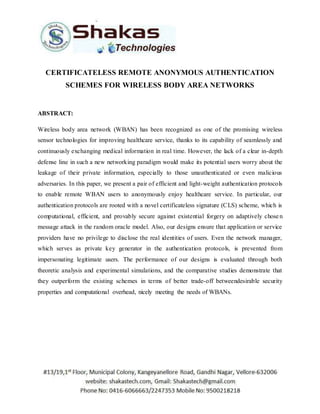 CERTIFICATELESS REMOTE ANONYMOUS AUTHENTICATION 
SCHEMES FOR WIRELESS BODY AREA NETWORKS 
ABSTRACT: 
Wireless body area network (WBAN) has been recognized as one of the promising wireless 
sensor technologies for improving healthcare service, thanks to its capability of seamlessly and 
continuously exchanging medical information in real time. However, the lack of a clear in-depth 
defense line in such a new networking paradigm would make its potential users worry about the 
leakage of their private information, especially to those unauthenticated or even malicious 
adversaries. In this paper, we present a pair of efficient and light-weight authentication protocols 
to enable remote WBAN users to anonymously enjoy healthcare service. In particular, our 
authentication protocols are rooted with a novel certificateless signature (CLS) scheme, which is 
computational, efficient, and provably secure against existential forgery on adaptively chose n 
message attack in the random oracle model. Also, our designs ensure that application or service 
providers have no privilege to disclose the real identities of users. Even the network manager, 
which serves as private key generator in the authentication protocols, is prevented from 
impersonating legitimate users. The performance of our designs is evaluated through both 
theoretic analysis and experimental simulations, and the comparative studies demonstrate that 
they outperform the existing schemes in terms of better trade-off betweendesirable security 
properties and computational overhead, nicely meeting the needs of WBANs. 
 