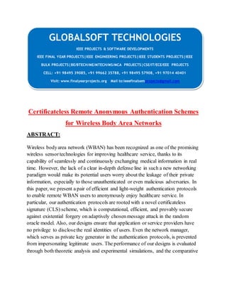 GLOBALSOFT TECHNOLOGIES 
IEEE PROJECTS & SOFTWARE DEVELOPMENTS 
IEEE FINAL YEAR PROJECTS|IEEE ENGINEERING PROJECTS|IEEE STUDENTS PROJECTS|IEEE 
BULK PROJECTS|BE/BTECH/ME/MTECH/MS/MCA PROJECTS|CSE/IT/ECE/EEE PROJECTS 
CELL: +91 98495 39085, +91 99662 35788, +91 98495 57908, +91 97014 40401 
Visit: www.finalyearprojects.org Mail to:ieeefinalsemprojects@gmail.com 
Certificateless Remote Anonymous Authentication Schemes 
for Wireless Body Area Networks 
ABSTRACT: 
Wireless body area network (WBAN) has been recognized as one of the promising 
wireless sensor technologies for improving healthcare service, thanks to its 
capability of seamlessly and continuously exchanging medical information in real 
time. However, the lack of a clear in-depth defense line in such a new networking 
paradigm would make its potential users worry about the leakage of their private 
information, especially to those unauthenticated or even malicious adversaries. In 
this paper, we present a pair of efficient and light-weight authentication protocols 
to enable remote WBAN users to anonymously enjoy healthcare service. In 
particular, our authentication protocols are rooted with a novel certificateless 
signature (CLS) scheme, which is computational, efficient, and provably secure 
against existential forgery on adaptively chosen message attack in the random 
oracle model. Also, our designs ensure that application or service providers have 
no privilege to disclose the real identities of users. Even the network manager, 
which serves as private key generator in the authentication protocols, is prevented 
from impersonating legitimate users. The performance of our designs is evaluated 
through both theoretic analysis and experimental simulations, and the comparative 
 