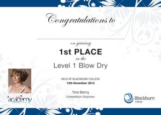 Congratulations to
on gaining
in the
1st PLACE
Level 1 Blow Dry
HELD AT BLACKBURN COLLEGE
13th November 2012
Tina Barry
Competition Organiser
 