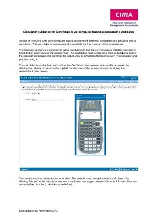 Calculator guidance for Certificate level computer based assessment candidates
As part of the Certificate level computer based assessment software, candidates are provided with a
calculator. This calculator is onscreen and is available for the duration of the assessment.
The following guidance is provided to allow candidates to familiarise themselves with the calculator’s
functionality in advance of the assessment. All candidates must complete a 15 minute tutorial before
the assessment begins and will have the opportunity to familiarise themselves with the calculator and
practice using it.
The calculator is available in each of the five Certificate level assessments and is accessed by
clicking the calculator button in the top left hand corner of the screen at any time during the
assessment (see below).

Two versions of the calculator are available. The default is a standard scientific calculator. By
clicking “Modes” in the calculator window, candidates can toggle between this scientific calculator and
a simple (four function) calculator (see below).

Last updated 15 November 2012

 