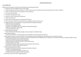 STATUTORY CERTIFICATE LIST

**as per MGN 1767
Specific factors to be taken into account in determining the safe manning level include :
.1 frequency of port calls, length and nature of the voyage;
.2 trading area(s), waters and type of operations in which the ship or vessel is involved and any special requirements of the trade or operation;
.3 number, size (kW) and type of main propulsion units and auxiliaries;
.4 size, type of ship, and layout;
.5 construction and equipment of ship;
.6 cargo to be carried or operational requirements;
.7 method of maintenance;
.8 extent to which training activities are conducted on board; and
.9 how the proposed complement will deal with various emergency situations that may arise;
.10 navigational duties and responsibilities as required by STCW 95 including the following:
.1 plan and conduct safe navigation;
.2 maintain a safe navigational watch;
.3 manoeuvre and handle the ship in all conditions and during all operations;
.4 safely moor and unmoor the ship; and
.5 maintain safety whilst in port.
.11 Cargo handling and stowage:
.1 plan and monitor the safe loading, stowage, securing, carriage and unloading of cargo.
.12 Ship specific operations:
.1 the nature and duration of the operation(s) the ship undertakes and local environmental conditions.
.13 Ship operations and care for persons onboard, and maintaining life-saving, fire-fighting and other safety systems in operational condition:
.1 maintain the safety and security of all persons on board and keep life saving, fire fighting and other safety systems in operational condition, including the ability to muster
and disembark passengers and non-essential personnel;
.2 operate and maintain watertight closing arrangements;
.3 perform operations necessary to protect the marine environment;
.4 provide medical care on board;
.5 undertake administrative tasks required for the safe operation of the ship; and
.6 participate in mandatory safety drills and exercises.
.14 Marine engineering tasks and duties:
.1 operate and monitor the ship’s main propulsion and auxiliary machinery;
.2 maintain a safe engineering watch;
.3 manage and perform fuel and ballast operations; and
.4 maintain ship’s engine equipment, system and services.
.15 Electrical, electronic and control engineering duties:

 