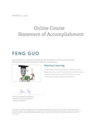 AUGUST 13, 2013

Online Course
Statement of Accomplishment

FENG GUO
HAS SUCCESSFULLY COMPLETED A FREE ONLINE OFFERING OF THE FOLLOWING COURSE
PROVIDED BY STANFORD UNIVERSITY THROUGH COURSERA INC.

Machine Learning
Congratulations! You have successfully completed the online
Machine Learning course (ml-class.org). To successfully complete
the course, students were required to watch lectures, review
questions and complete programming assignments.

ASSOCIATE PROFESSOR ANDREW NG
COMPUTER SCIENCE DEPARTMENT
STANFORD UNIVERSITY

PLEASE NOTE: SOME ONLINE COURSES MAY DRAW ON MATERIAL FROM COURSES TAUGHT ON CAMPUS BUT THEY ARE NOT EQUIVALENT TO
ON-CAMPUS COURSES. THIS STATEMENT DOES NOT AFFIRM THAT THIS STUDENT WAS ENROLLED AS A STUDENT AT STANFORD UNIVERSITY IN
ANY WAY. IT DOES NOT CONFER A STANFORD UNIVERSITY GRADE, COURSE CREDIT OR DEGREE, AND IT DOES NOT VERIFY THE IDENTITY OF
THE STUDENT.

 