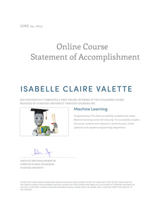 Online Course
Statement of Accomplishment
JUNE 04, 2014
ISABELLE CLAIRE VALETTE
HAS SUCCESSFULLY COMPLETED A FREE ONLINE OFFERING OF THE FOLLOWING COURSE
PROVIDED BY STANFORD UNIVERSITY THROUGH COURSERA INC.
Machine Learning
Congratulations! You have successfully completed the online
Machine Learning course (ml-class.org). To successfully complete
the course, students were required to watch lectures, review
questions and complete programming assignments.
ASSOCIATE PROFESSOR ANDREW NG
COMPUTER SCIENCE DEPARTMENT
STANFORD UNIVERSITY
PLEASE NOTE: SOME ONLINE COURSES MAY DRAW ON MATERIAL FROM COURSES TAUGHT ON CAMPUS BUT THEY ARE NOT EQUIVALENT TO
ON-CAMPUS COURSES. THIS STATEMENT DOES NOT AFFIRM THAT THIS STUDENT WAS ENROLLED AS A STUDENT AT STANFORD UNIVERSITY IN
ANY WAY. IT DOES NOT CONFER A STANFORD UNIVERSITY GRADE, COURSE CREDIT OR DEGREE, AND IT DOES NOT VERIFY THE IDENTITY OF
THE STUDENT.
 