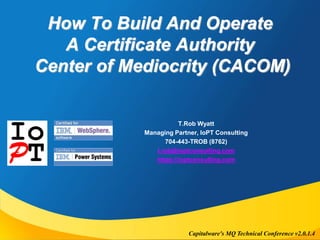 How To Build And Operate 
A Certificate Authority 
Center of Mediocrity (CACOM) 
T.Rob Wyatt 
Managing Partner, IoPT Consulting 
704-443-TROB (8762) 
t.rob@ioptconsulting.com 
https://ioptconsulting.com 
Capitalware's MQ Technical Conference v2.0.1.4 
 